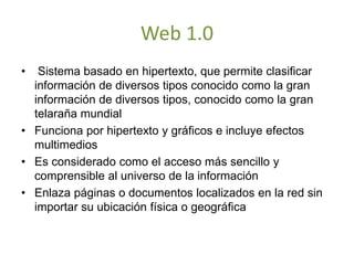 Web 1.0
• Sistema basado en hipertexto, que permite clasificar
información de diversos tipos conocido como la gran
información de diversos tipos, conocido como la gran
telaraña mundial
• Funciona por hipertexto y gráficos e incluye efectos
multimedios
• Es considerado como el acceso más sencillo y
comprensible al universo de la información
• Enlaza páginas o documentos localizados en la red sin
importar su ubicación física o geográfica
 