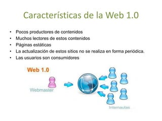 Características de la Web 1.0
• Pocos productores de contenidos
• Muchos lectores de estos contenidos
• Páginas estáticas
• La actualización de estos sitios no se realiza en forma periódica.
• Las usuarios son consumidores
 