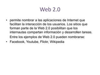 Web 2.0
• permite nombrar a las aplicaciones de Internet que
facilitan la interacción de los usuarios. Los sitios que
forman parte de la Web 2.0 posibilitan que los
internautas compartan información y desarrollen tareas.
Entre los ejemplos de Web 2.0 pueden nombrarse:
• Facebook, Youtube, Flickr, Wikipedia
 