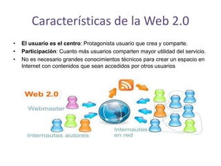 Características de la Web 2.0
• El usuario es el centro: Protagonista usuario que crea y comparte.
• Participación: Cuanto más usuarios comparten mayor utilidad del servicio.
• No es necesario grandes conocimientos técnicos para crear un espacio en
Internet con contenidos que sean accedidos por otros usuarios
 