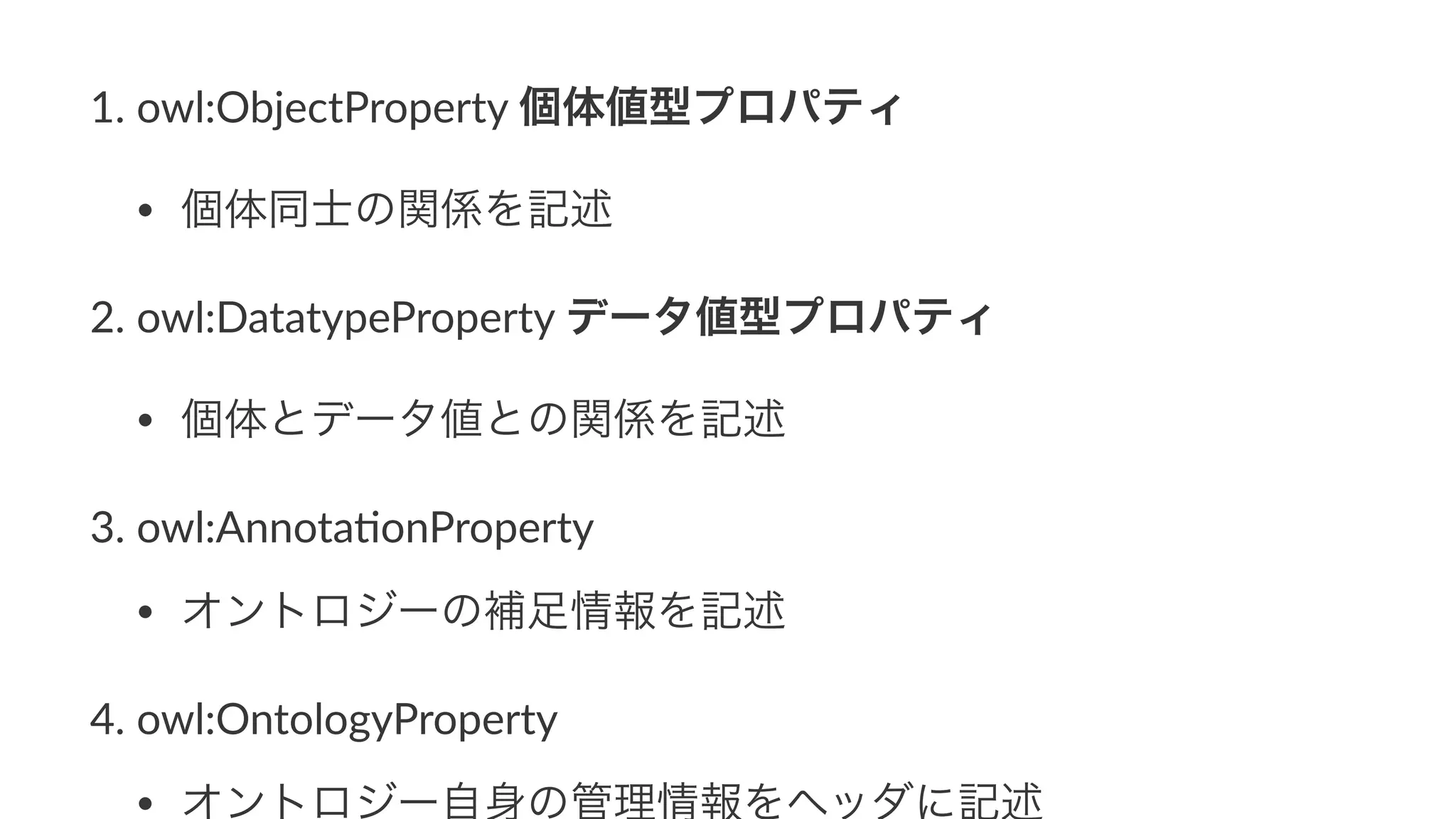 1. owl:ObjectProperty1個体値型プロパティ
• 個体同士の関係を記述
2. owl:DatatypeProperty1データ値型プロパティ
• 個体とデータ値との関係を記述
3. owl:Annota9onProperty
• オントロジーの補足情報を記述
4. owl:OntologyProperty
• オントロジー自身の管理情報をヘッダに記述
 