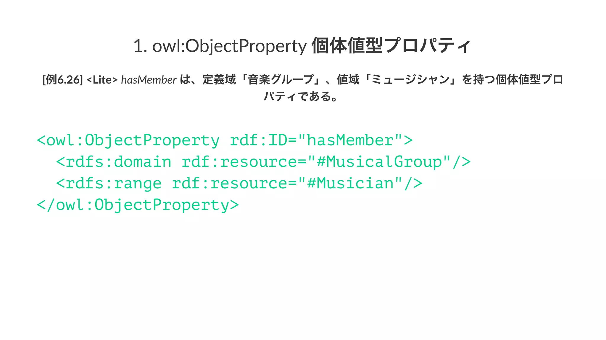 1.#owl:ObjectProperty#個体値型プロパティ
[例6.26]&<Lite>&hasMember&は、定義域「音楽グループ」、値域「ミュージシャン」を持つ個体値型プロ
パティである。
<owl:ObjectProperty rdf:ID="hasMember">
<rdfs:domain rdf:resource="#MusicalGroup"/>
<rdfs:range rdf:resource="#Musician"/>
</owl:ObjectProperty>
 