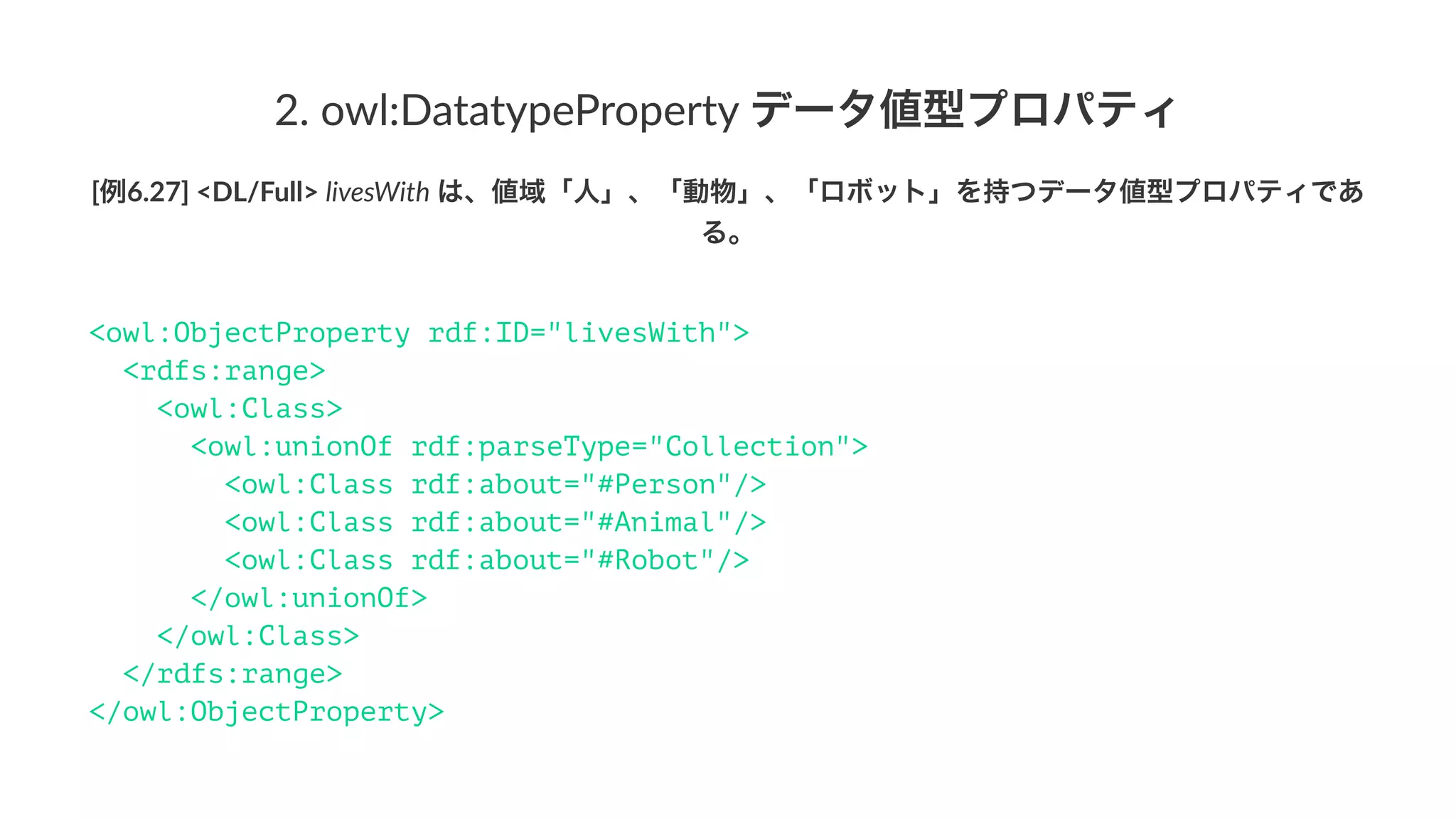 1.#owl:ObjectProperty#個体値型プロパティ
[例6.27]'<DL/Full>'livesWith'は、値域「人」、「動物」、「ロボット」を持つデータ値型プロパティであ
る。
<owl:ObjectProperty rdf:ID="livesWith">
<rdfs:range>
<owl:Class>
<owl:unionOf rdf:parseType="Collection">
<owl:Class rdf:about="#Person"/>
<owl:Class rdf:about="#Animal"/>
<owl:Class rdf:about="#Robot"/>
</owl:unionOf>
</owl:Class>
</rdfs:range>
</owl:ObjectProperty>
 