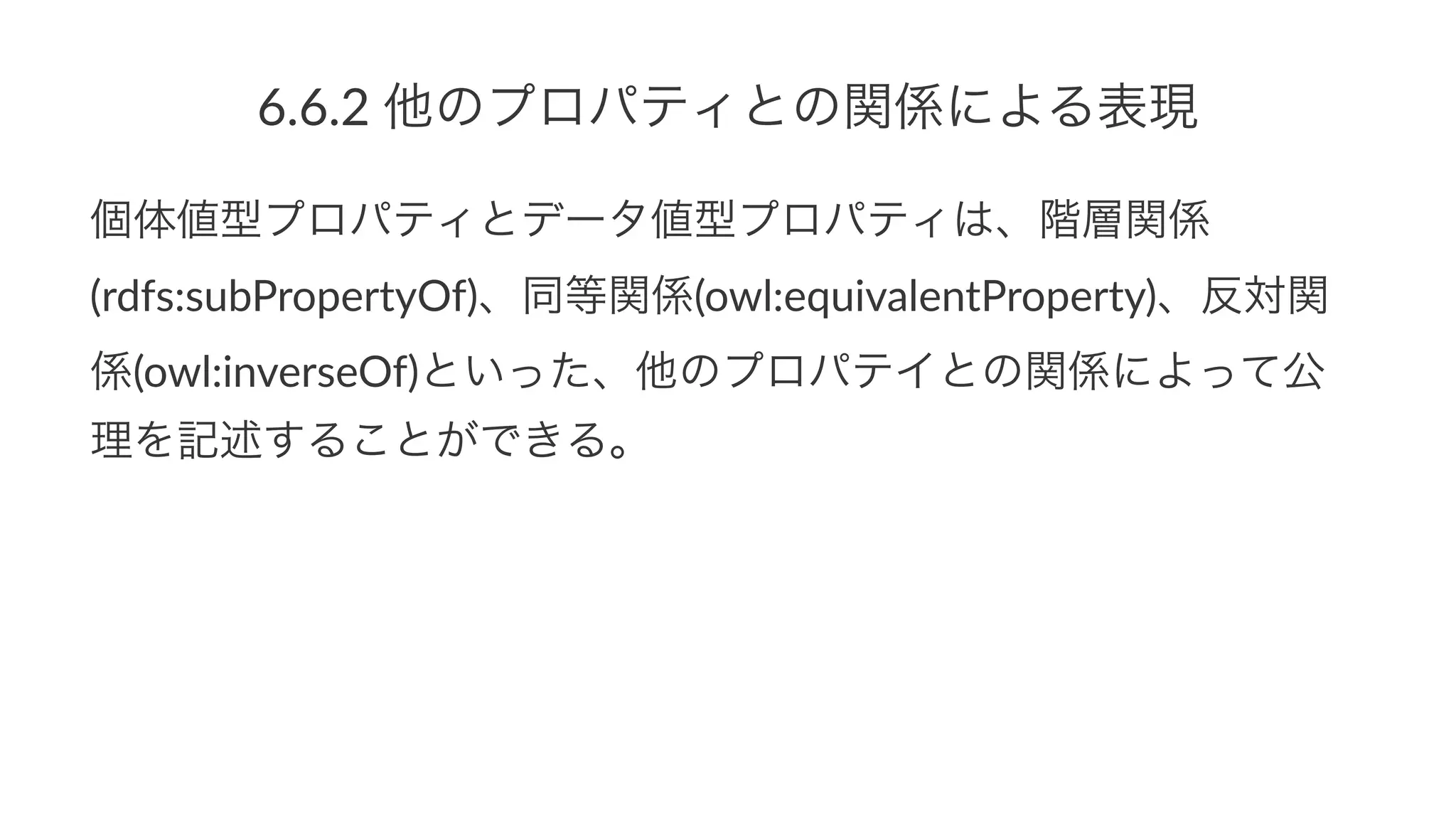 6.6.2$他のプロパティとの関係による表現
個体値型プロパティとデータ値型プロパティは、階層関係
(rdfs:subPropertyOf)、同等関係(owl:equivalentProperty)、反対関
係(owl:inverseOf)といった、他のプロパテイとの関係によって公
理を記述することができる。
 