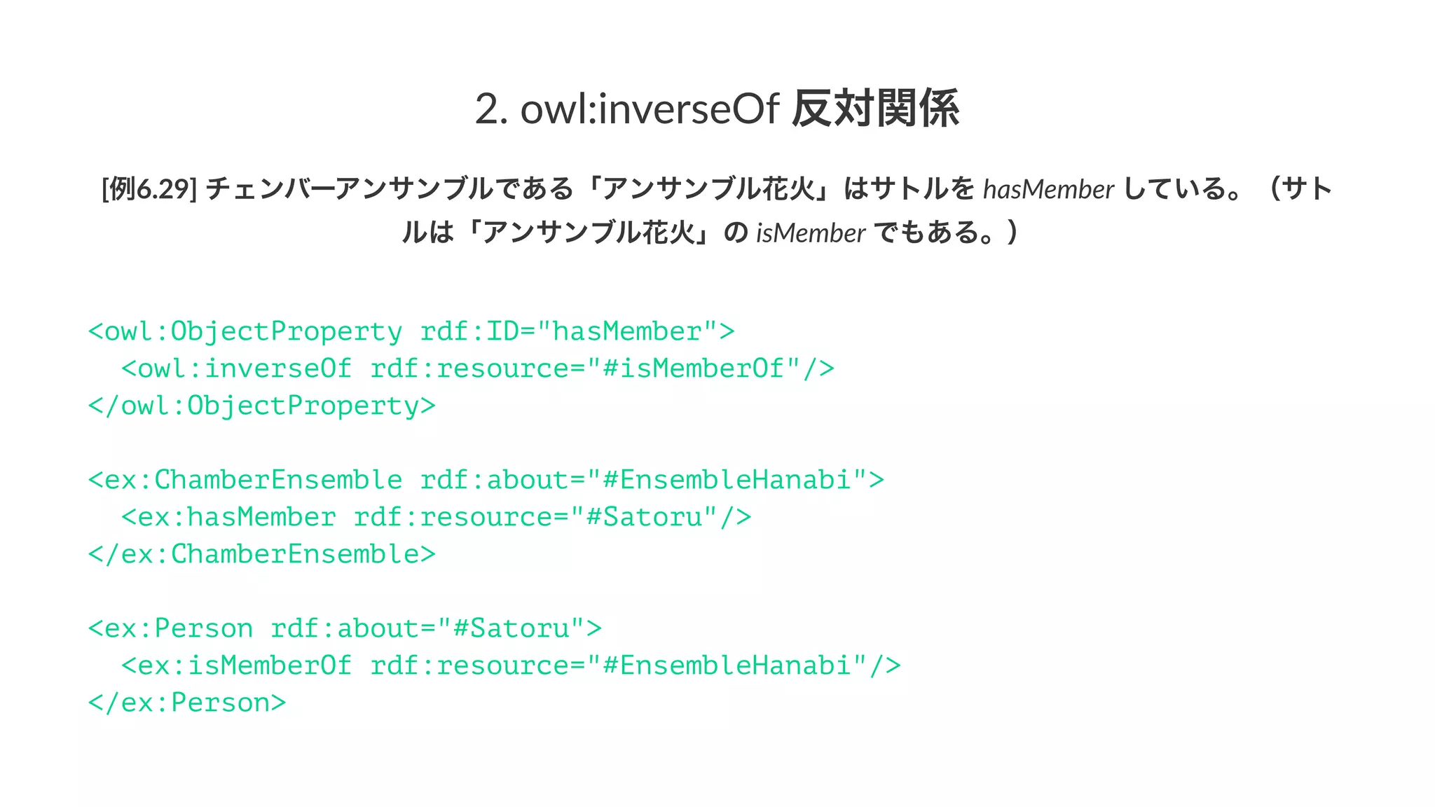 2.#owl:inverseOf#反対関係
[例6.29]'チェンバーアンサンブルである「アンサンブル花火」はサトルを'hasMember'している。（サト
ルは「アンサンブル花火」の'isMember'でもある。）
<owl:ObjectProperty rdf:ID="hasMember">
<owl:inverseOf rdf:resource="#isMemberOf"/>
</owl:ObjectProperty>
<ex:ChamberEnsemble rdf:about="#EnsembleHanabi">
<ex:hasMember rdf:resource="#Satoru"/>
</ex:ChamberEnsemble>
<ex:Person rdf:about="#Satoru">
<ex:isMemberOf rdf:resource="#EnsembleHanabi"/>
</ex:Person>
 