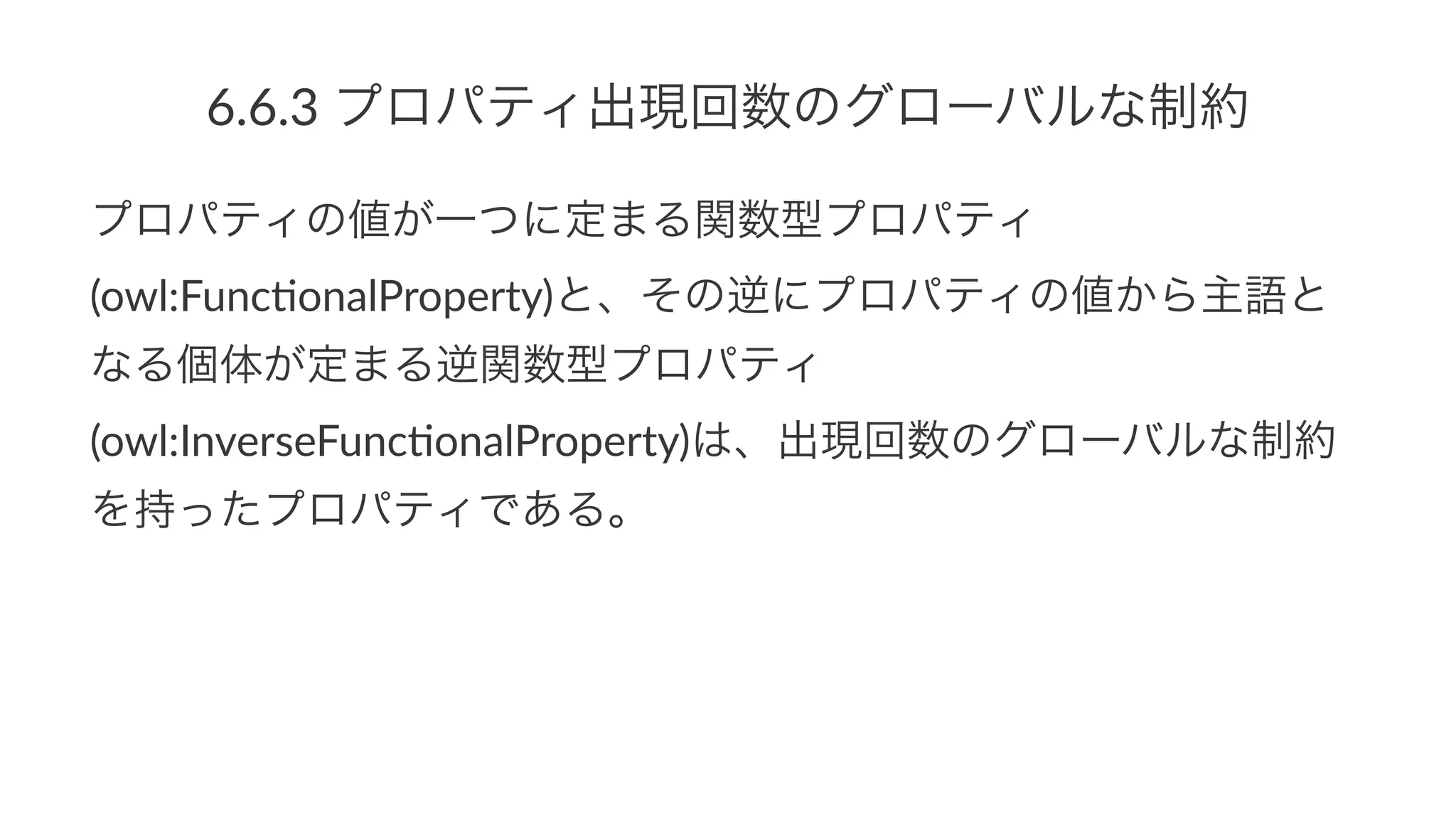 6.6.3$プロパティ出現回数のグローバルな制約
プロパティの値が一つに定まる関数型プロパティ
(owl:Func*onalProperty)と、その逆にプロパティの値から主語と
なる個体が定まる逆関数型プロパティ
(owl:InverseFunc*onalProperty)は、出現回数のグローバルな制約
を持ったプロパティである。
 