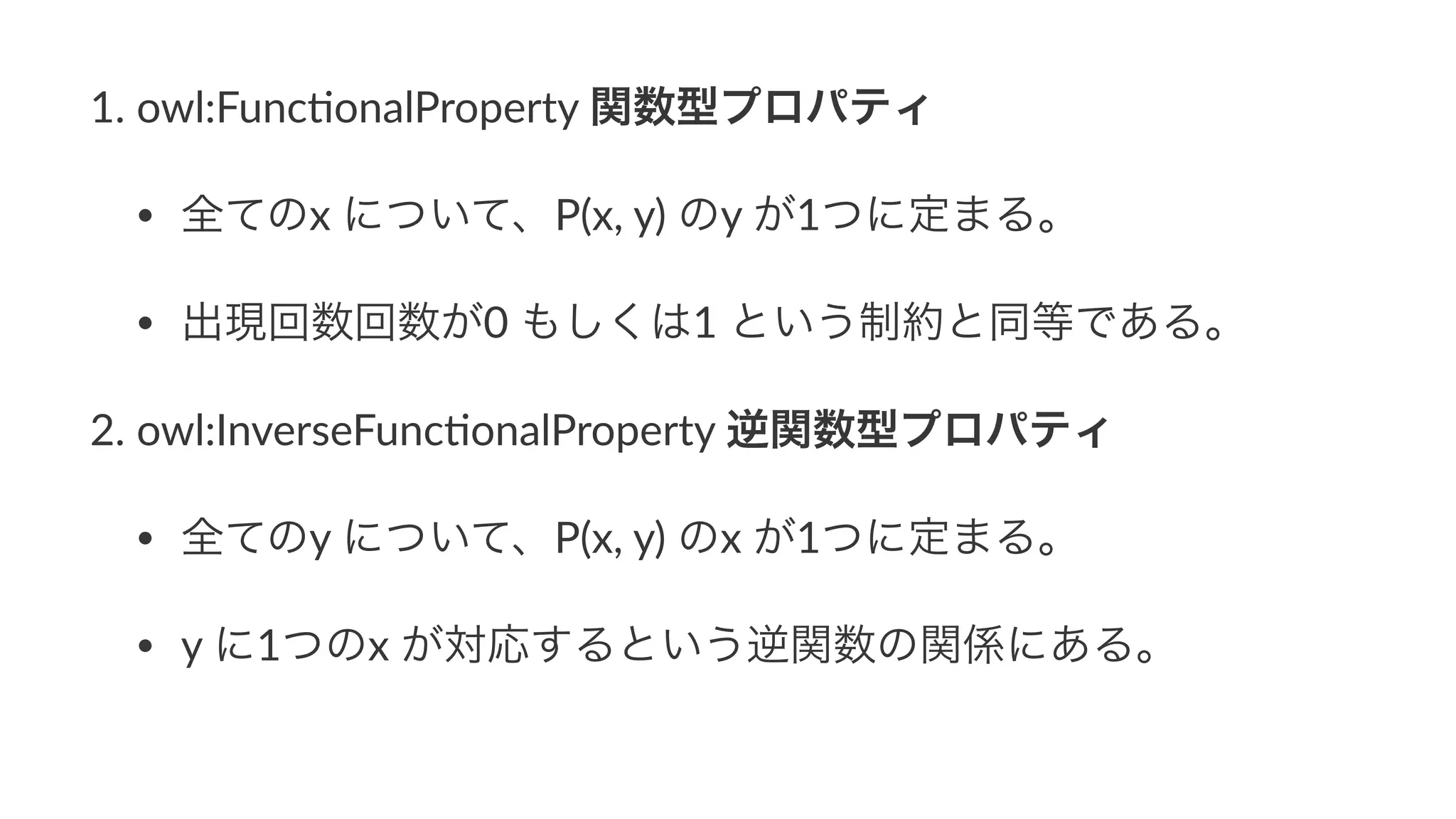 1. owl:Func+onalProperty3関数型プロパティ
• 全てのx3について、P(x,3y)3のy3が1つに定まる。
• 出現回数回数が03もしくは13という制約と同等である。
2. owl:InverseFunc+onalProperty3逆関数型プロパティ
• 全てのy3について、P(x,3y)3のx3が1つに定まる。
• y3に1つのx3が対応するという逆関数の関係にある。
 