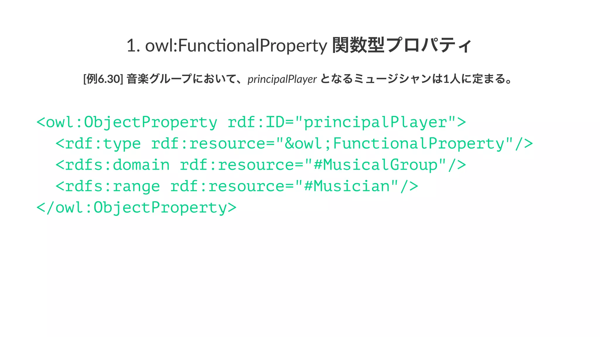 1.#owl:Func,onalProperty#関数型プロパティ
[例6.30]'音楽グループにおいて、principalPlayer'となるミュージシャンは1人に定まる。
<owl:ObjectProperty rdf:ID="principalPlayer">
<rdf:type rdf:resource="&owl;FunctionalProperty"/>
<rdfs:domain rdf:resource="#MusicalGroup"/>
<rdfs:range rdf:resource="#Musician"/>
</owl:ObjectProperty>
 