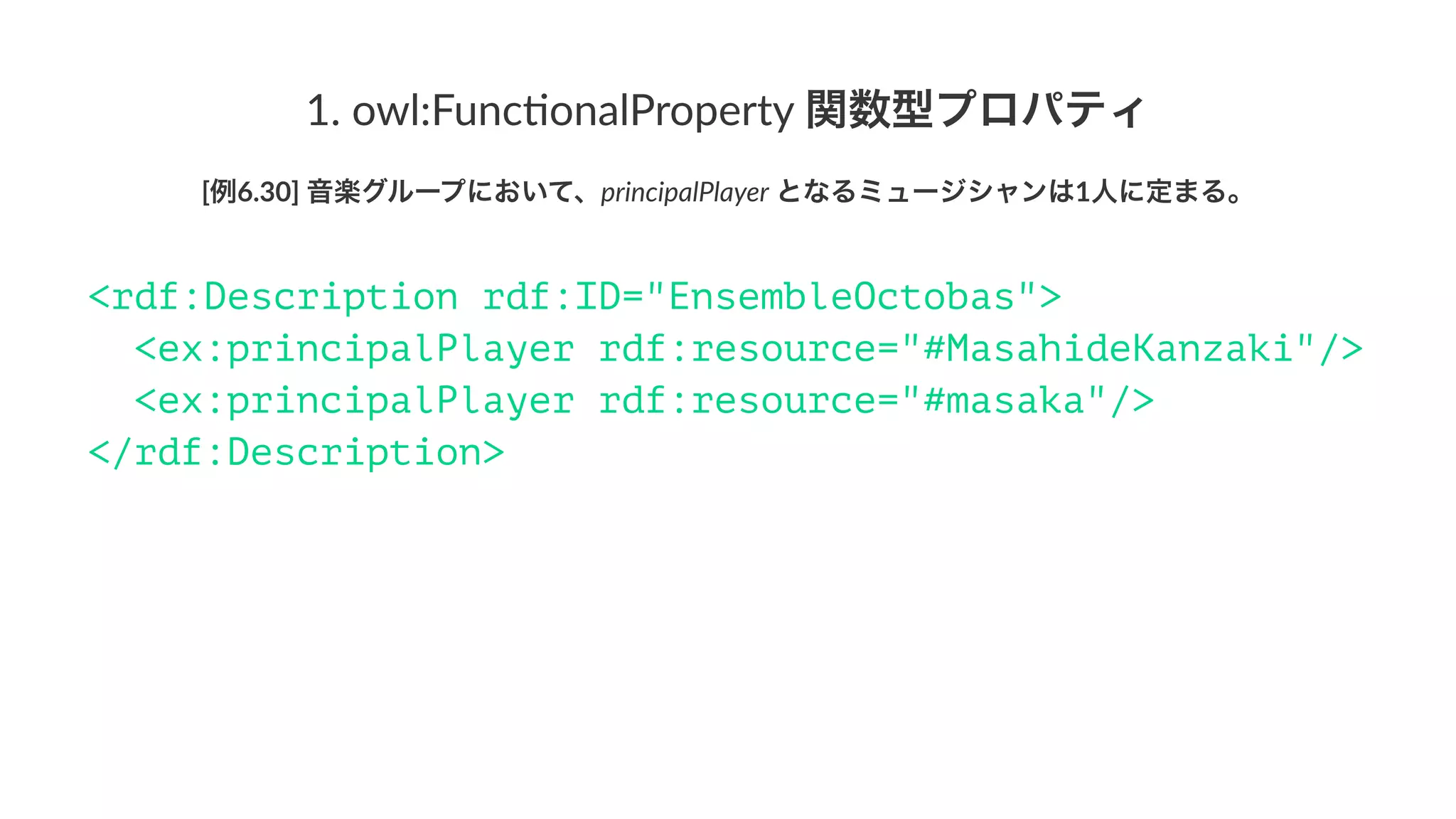 1.#owl:Func,onalProperty#関数型プロパティ
[例6.30]'音楽グループにおいて、principalPlayer'となるミュージシャンは1人に定まる。
<rdf:Description rdf:ID="EnsembleOctobas">
<ex:principalPlayer rdf:resource="#MasahideKanzaki"/>
<ex:principalPlayer rdf:resource="#masaka"/>
</rdf:Description>
 