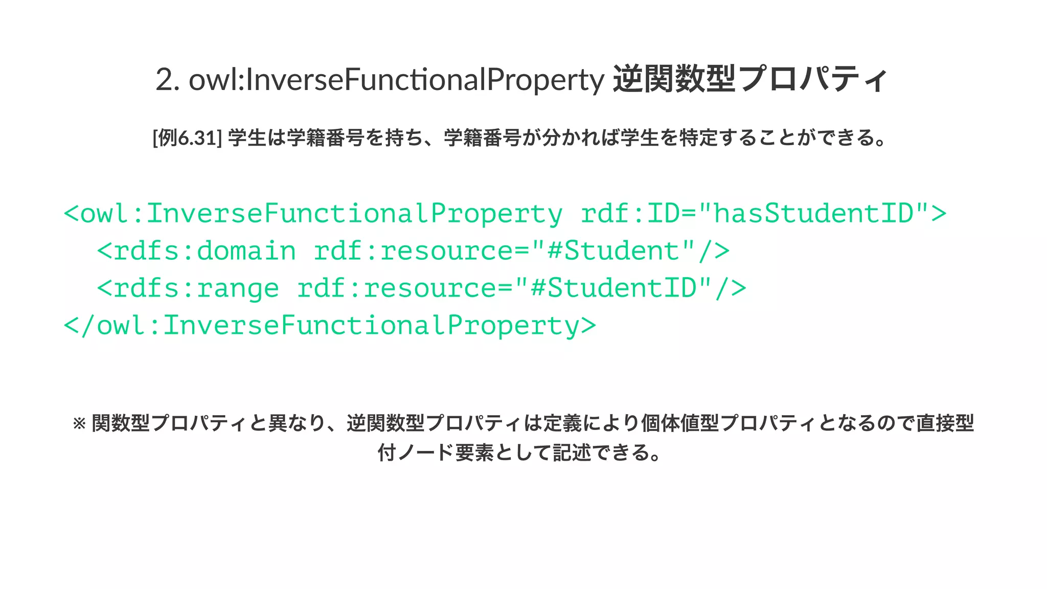2.#owl:InverseFunc1onalProperty#逆関数型プロパティ
[例6.31]'学生は学籍番号を持ち、学籍番号が分かれば学生を特定することができる。
<owl:InverseFunctionalProperty rdf:ID="hasStudentID">
<rdfs:domain rdf:resource="#Student"/>
<rdfs:range rdf:resource="#StudentID"/>
</owl:InverseFunctionalProperty>
※!関数型プロパティと異なり、逆関数型プロパティは定義により個体値型プロパティとなるので直接型
付ノード要素として記述できる。
 