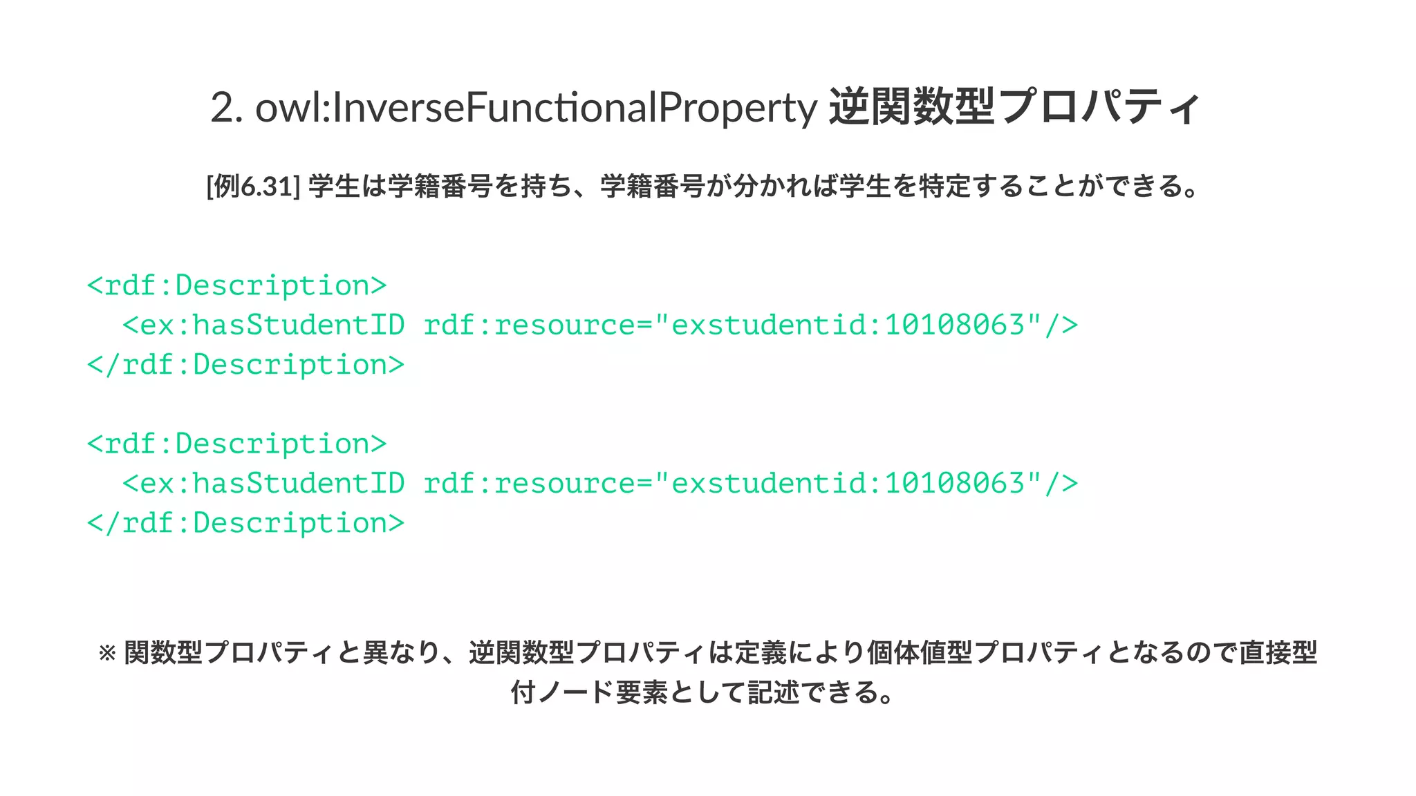 2.#owl:InverseFunc1onalProperty#逆関数型プロパティ
[例6.31]'学生は学籍番号を持ち、学籍番号が分かれば学生を特定することができる。
<rdf:Description>
<ex:hasStudentID rdf:resource="exstudentid:10108063"/>
</rdf:Description>
<rdf:Description>
<ex:hasStudentID rdf:resource="exstudentid:10108063"/>
</rdf:Description>
※!関数型プロパティと異なり、逆関数型プロパティは定義により個体値型プロパティとなるので直接型
付ノード要素として記述できる。
 
