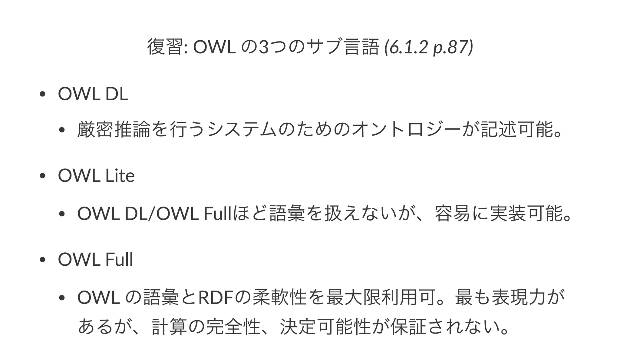 復習:"OWL"の3つのサブ言語"(6.1.2&p.87)
• OWL%DL
• 厳密推論を行うシステムのためのオントロジーが記述可能。
• OWL%Lite
• OWL%DL/OWL%Fullほど語彙を扱えないが、容易に実装可能。
• OWL%Full
• OWL%の語彙とRDFの柔軟性を最大限利用可。最も表現力が
あるが、計算の完全性、決定可能性が保証されない。
 