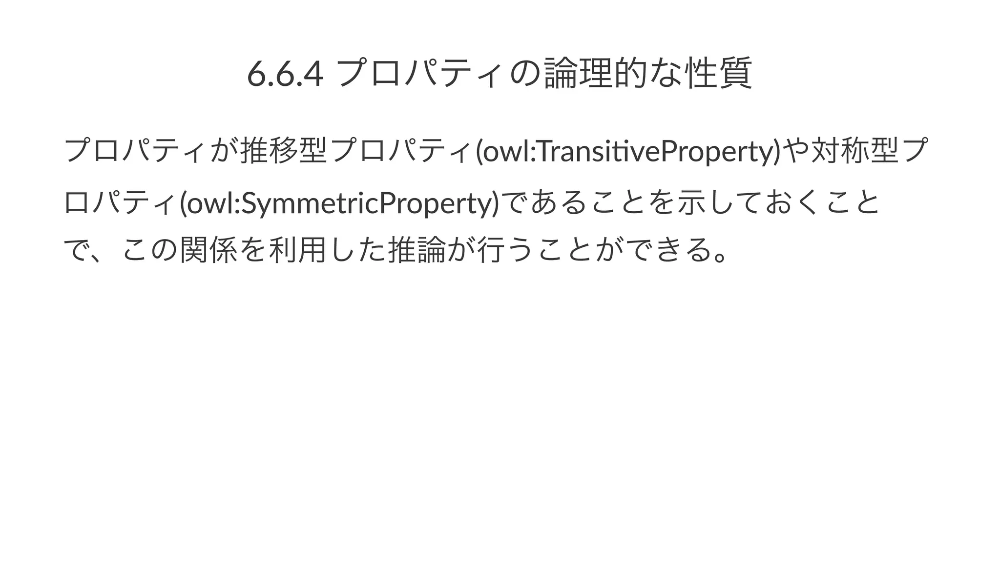 6.6.4$プロパティの論理的な性質
プロパティが推移型プロパティ(owl:Transi,veProperty)や対称型プ
ロパティ(owl:SymmetricProperty)であることを示しておくこと
で、この関係を利用した推論が行うことができる。
 