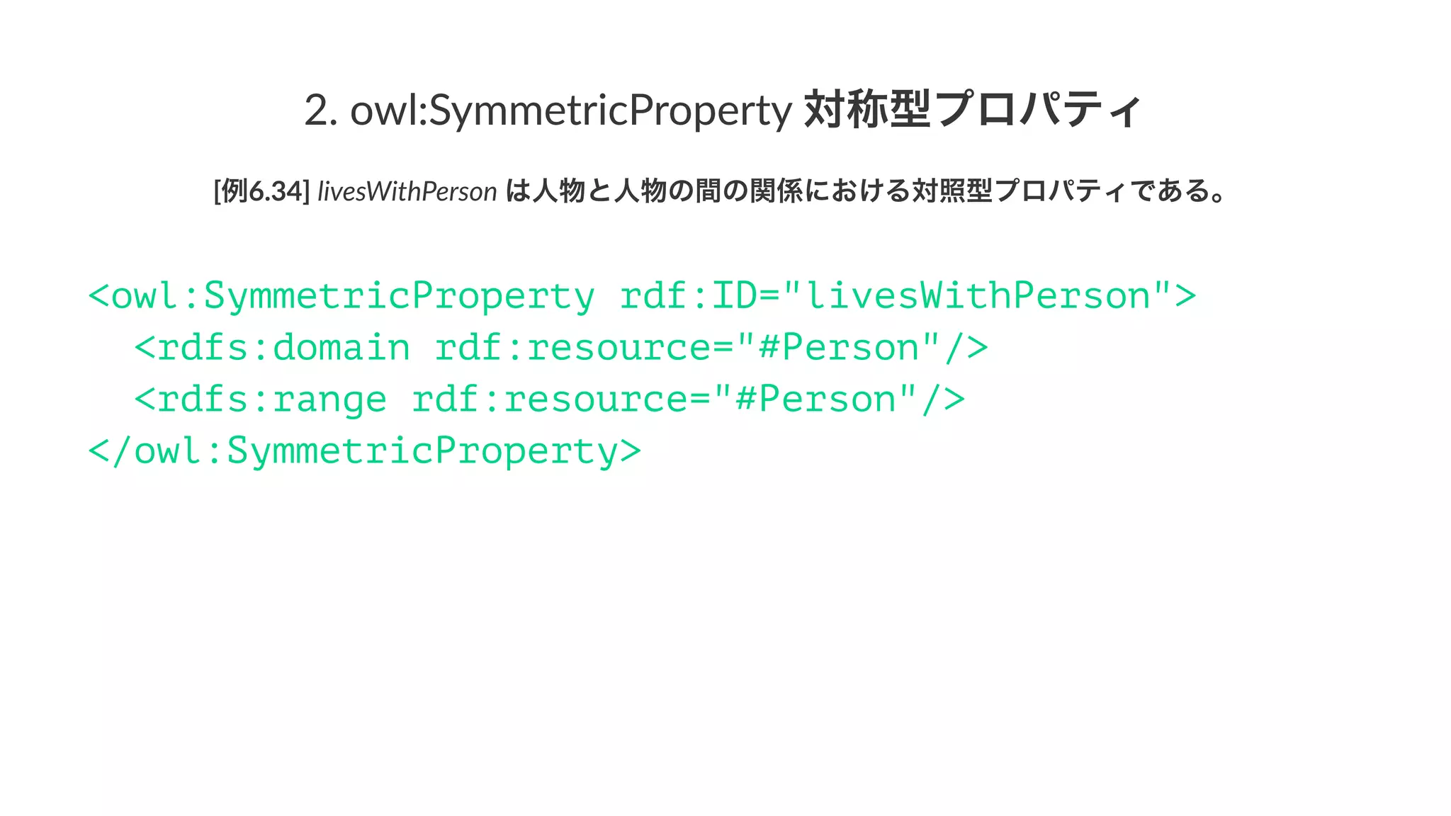 2.#owl:SymmetricProperty#対称型プロパティ
[例6.34]'livesWithPerson'は人物と人物の間の関係における対照型プロパティである。
<owl:SymmetricProperty rdf:ID="livesWithPerson">
<rdfs:domain rdf:resource="#Person"/>
<rdfs:range rdf:resource="#Person"/>
</owl:SymmetricProperty>
 