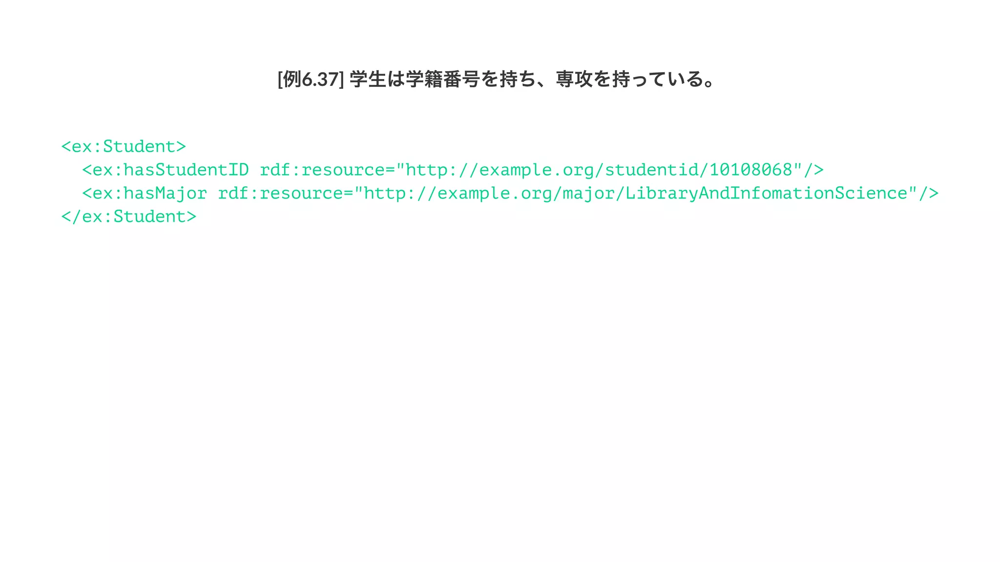 [例6.37]'学生は学籍番号を持ち、専攻を持っている。
<ex:Student>
<ex:hasStudentID rdf:resource="http://example.org/studentid/10108068"/>
<ex:hasMajor rdf:resource="http://example.org/major/LibraryAndInfomationScience"/>
</ex:Student>
 