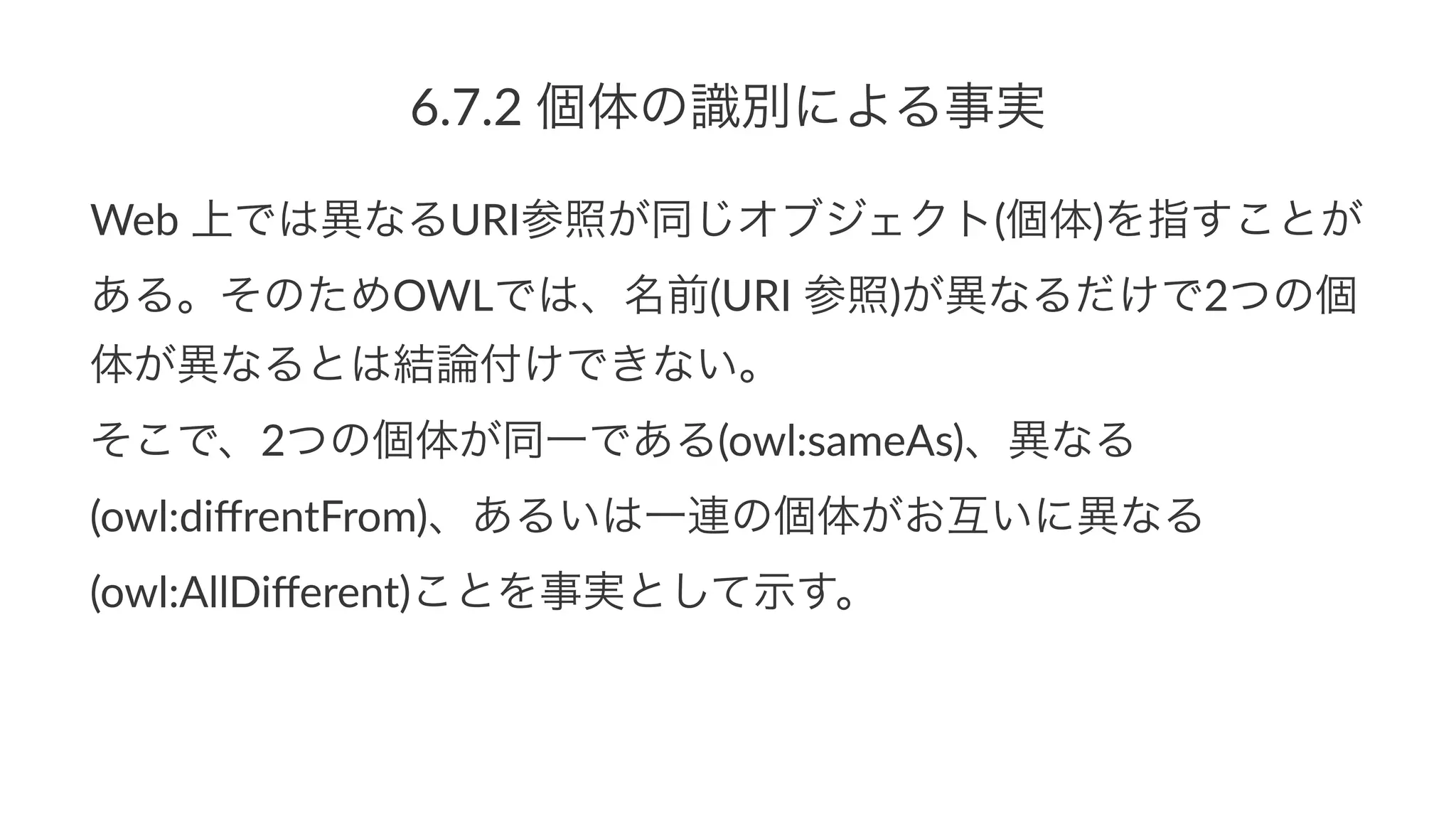 6.7.2%個体の識別による事実
Web$上では異なるURI参照が同じオブジェクト(個体)を指すことが
ある。そのためOWLでは、名前(URI$参照)が異なるだけで2つの個
体が異なるとは結論付けできない。
そこで、2つの個体が同一である(owl:sameAs)、異なる
(owl:diﬀrentFrom)、あるいは一連の個体がお互いに異なる
(owl:AllDiﬀerent)ことを事実として示す。
 
