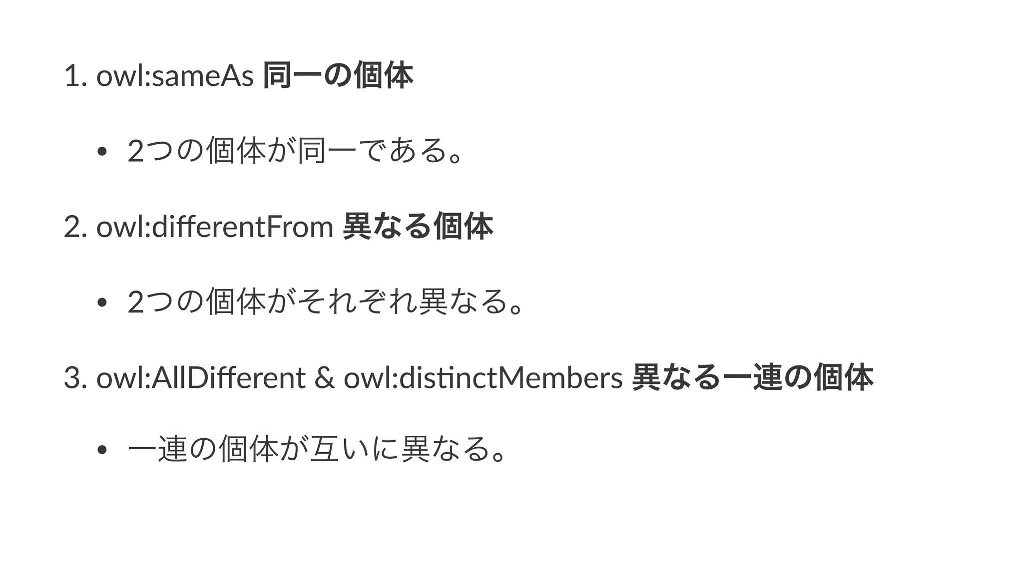 1. owl:sameAs,同一の個体
• 2つの個体が同一である。
2. owl:diﬀerentFrom,異なる個体
• 2つの個体がそれぞれ異なる。
3. owl:AllDiﬀerent,&,owl:dis9nctMembers,異なる一連の個体
• 一連の個体が互いに異なる。
 