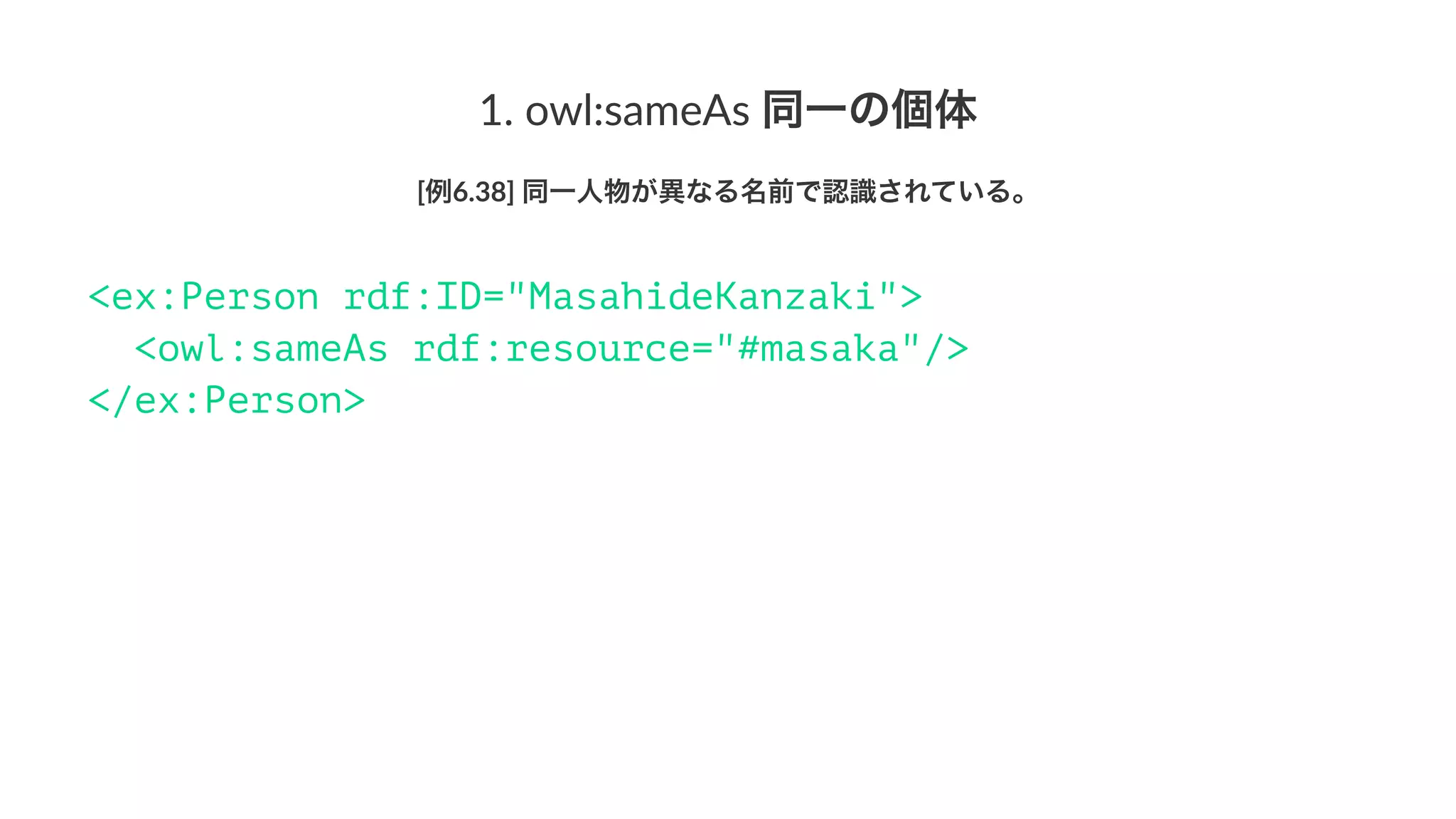 1.#owl:sameAs#同一の個体
[例6.38]'同一人物が異なる名前で認識されている。
<ex:Person rdf:ID="MasahideKanzaki">
<owl:sameAs rdf:resource="#masaka"/>
</ex:Person>
 