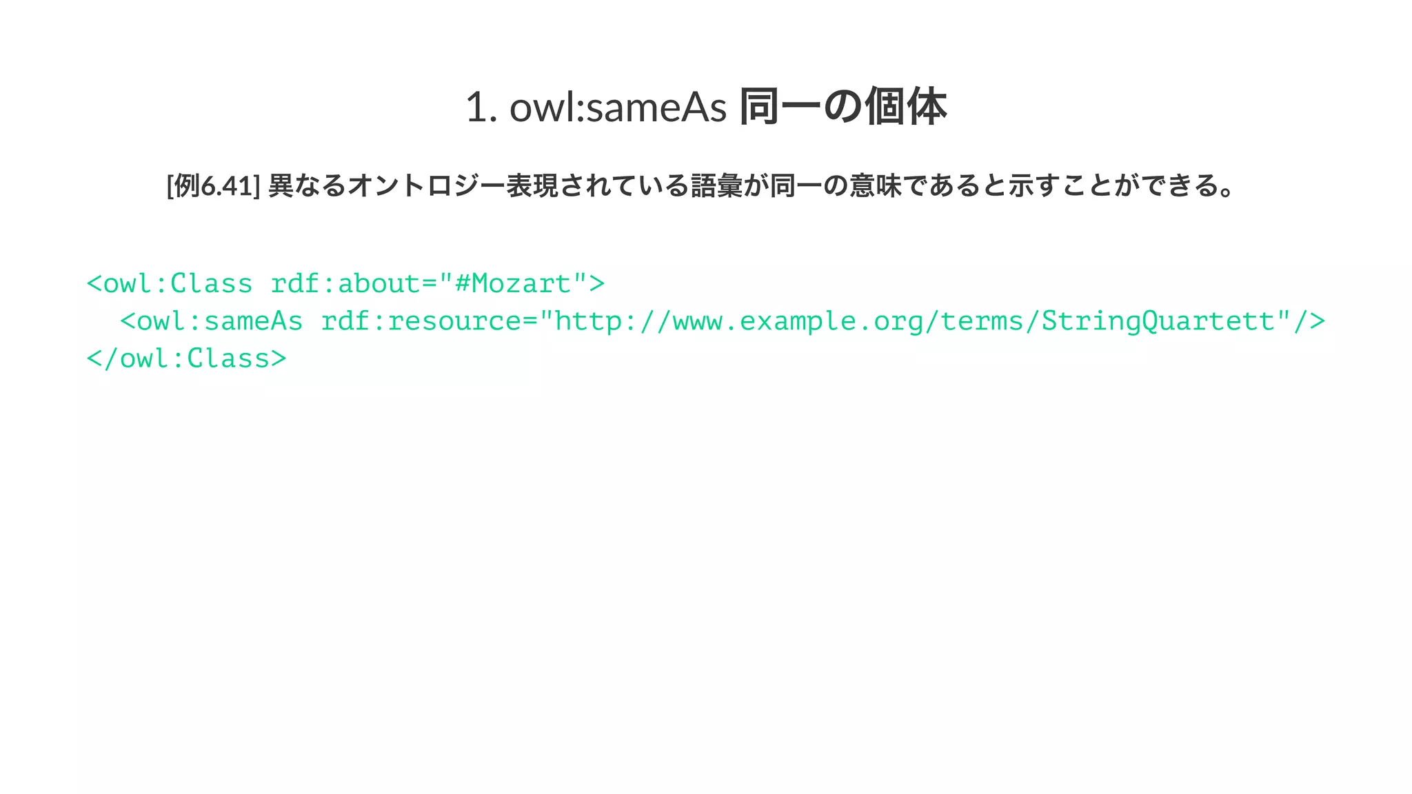 1.#owl:sameAs#同一の個体
[例6.41]'異なるオントロジー表現されている語彙が同一の意味であると示すことができる。
<owl:Class rdf:about="#StringQuartet">
<owl:sameAs rdf:resource="http://www.example.org/terms/StringQuartett"/>
</owl:Class>
 