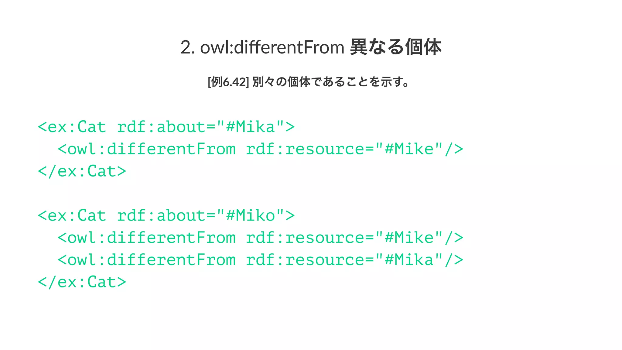 2.#owl:diﬀerentFrom#異なる個体
[例6.42]'別々の個体であることを示す。
<ex:Cat rdf:about="#Mika">
<owl:differentFrom rdf:resource="#Mike"/>
</ex:Cat>
<ex:Cat rdf:about="#Miko">
<owl:differentFrom rdf:resource="#Mike"/>
<owl:differentFrom rdf:resource="#Mika"/>
</ex:Cat>
 