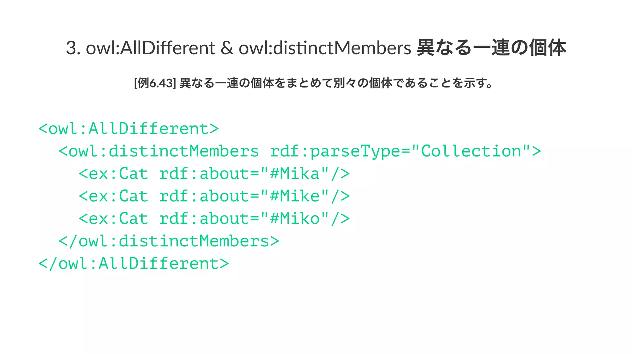3.#owl:AllDiﬀerent#&#owl:dis3nctMembers#異なる一連の個体
[例6.43]'異なる一連の個体をまとめて別々の個体であることを示す。
<owl:AllDifferent>
<owl:distinctMembers rdf:parseType="Collection">
<ex:Cat rdf:about="#Mika"/>
<ex:Cat rdf:about="#Mike"/>
<ex:Cat rdf:about="#Miko"/>
</owl:distinctMembers>
</owl:AllDifferent>
 