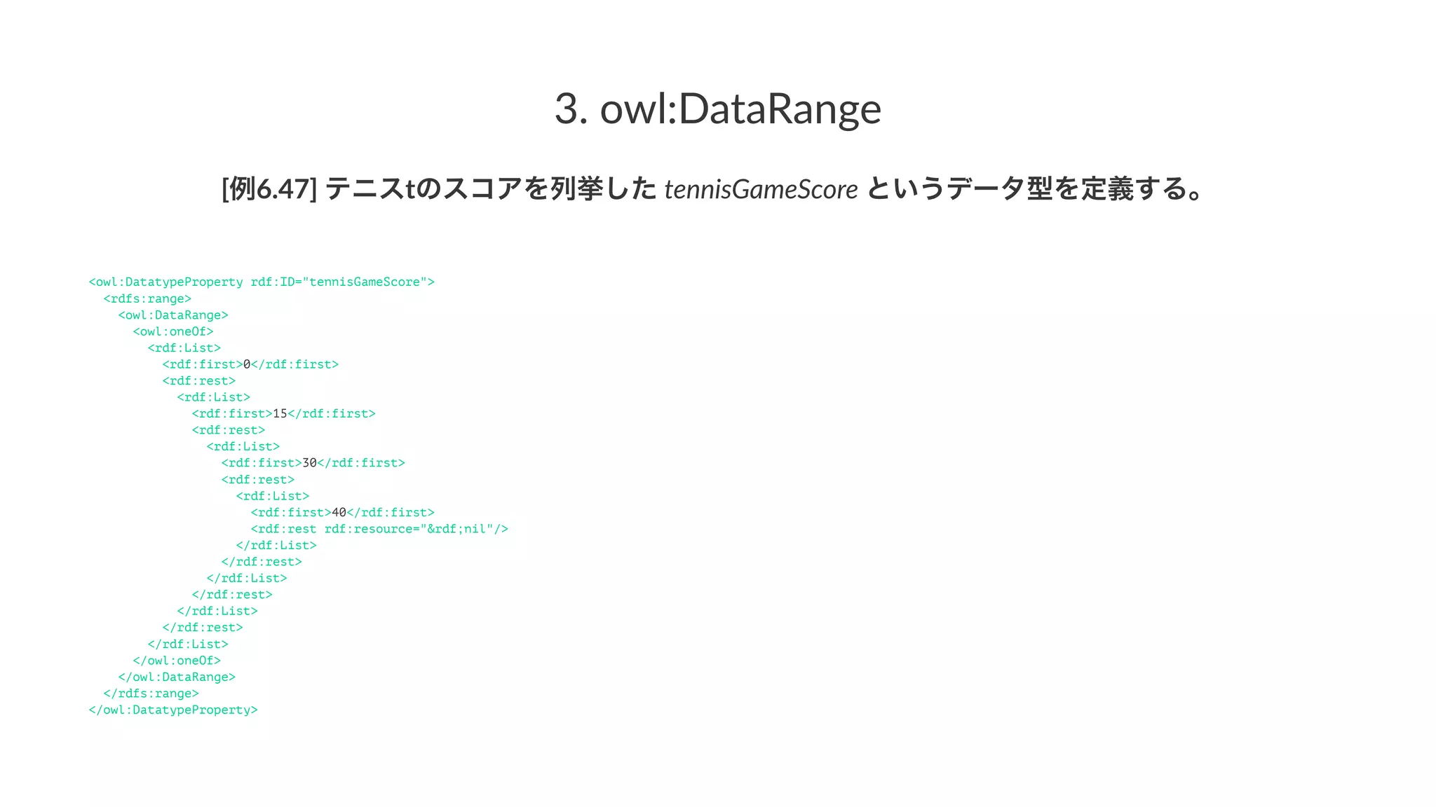 3.#owl:DataRange
[例6.47]'テニスtのスコアを列挙した'tennisGameScore'というデータ型を定義する。
<owl:DatatypeProperty rdf:ID="tennisGameScore">
<rdfs:range>
<owl:DataRange>
<owl:oneOf>
<rdf:List>
<rdf:first>0</rdf:first>
<rdf:rest>
<rdf:List>
<rdf:first>15</rdf:first>
<rdf:rest>
<rdf:List>
<rdf:first>30</rdf:first>
<rdf:rest>
<rdf:List>
<rdf:first>40</rdf:first>
<rdf:rest rdf:resource="&rdf;nil"/>
</rdf:List>
</rdf:rest>
</rdf:List>
</rdf:rest>
</rdf:List>
</rdf:rest>
</rdf:List>
</owl:oneOf>
</owl:DataRange>
</rdfs:range>
</owl:DatatypeProperty>
 