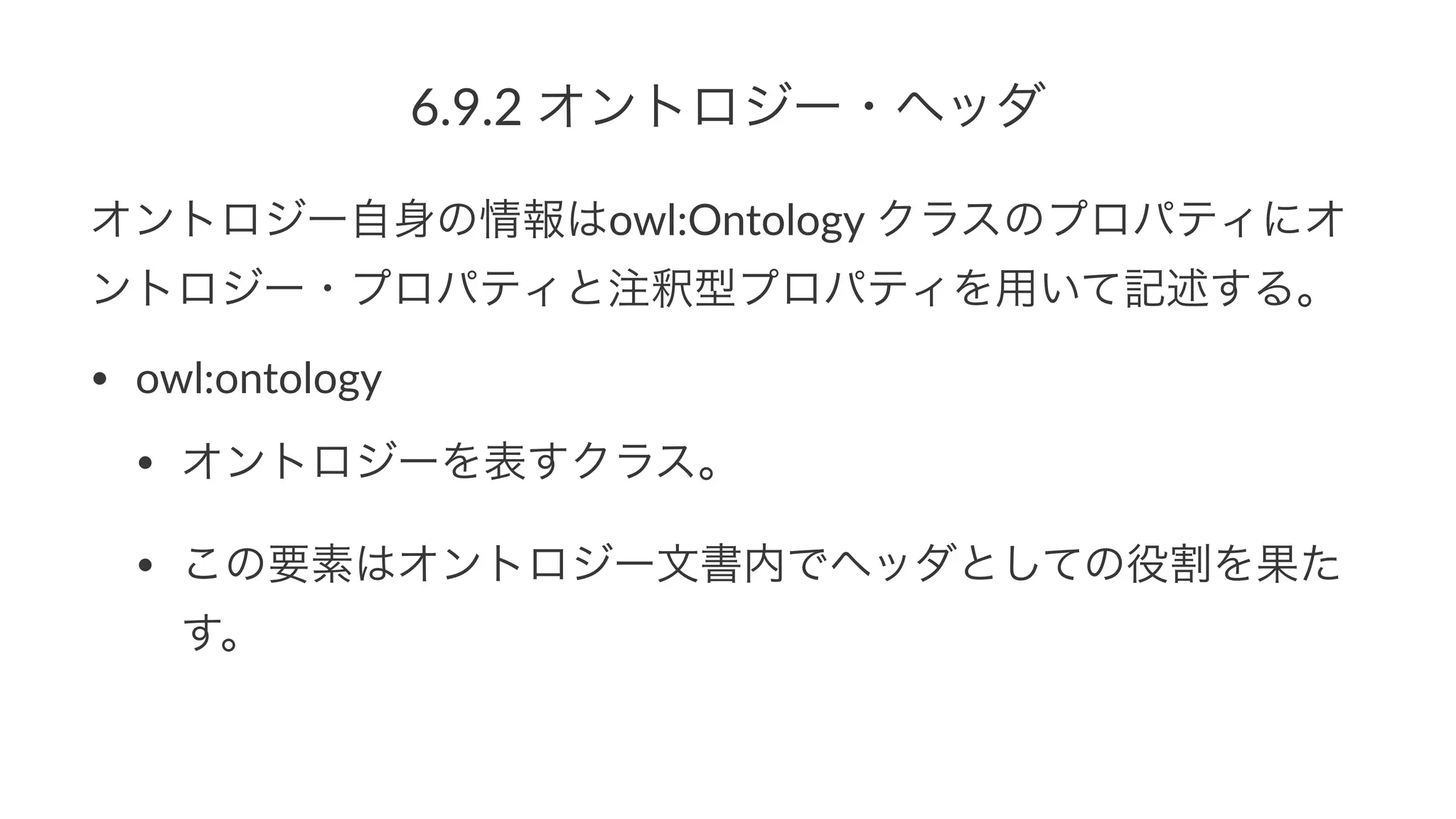 6.9.2%オントロジー・ヘッダ
オントロジー自身の情報はowl:Ontology*クラスのプロパティにオ
ントロジー・プロパティと注釈型プロパティを用いて記述する。
• owl:ontology
• オントロジーを表すクラス。
• この要素はオントロジー文書内でヘッダとしての役割を果た
す。
 