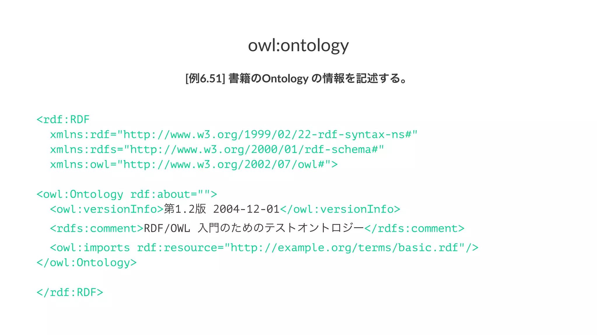 owl:ontology
[例6.51]'書籍のOntology'の情報を記述する。
<rdf:RDF
xmlns:rdf="http://www.w3.org/1999/02/22-rdf-syntax-ns#"
xmlns:rdfs="http://www.w3.org/2000/01/rdf-schema#"
xmlns:owl="http://www.w3.org/2002/07/owl#">
<owl:Ontology rdf:about="">
<owl:versionInfo>第1.2版 2004-12-01</owl:versionInfo>
<rdfs:comment>RDF/OWL 入門のためのテストオントロジー</rdfs:comment>
<owl:imports rdf:resource="http://example.org/terms/basic.rdf"/>
</owl:Ontology>
</rdf:RDF>
 