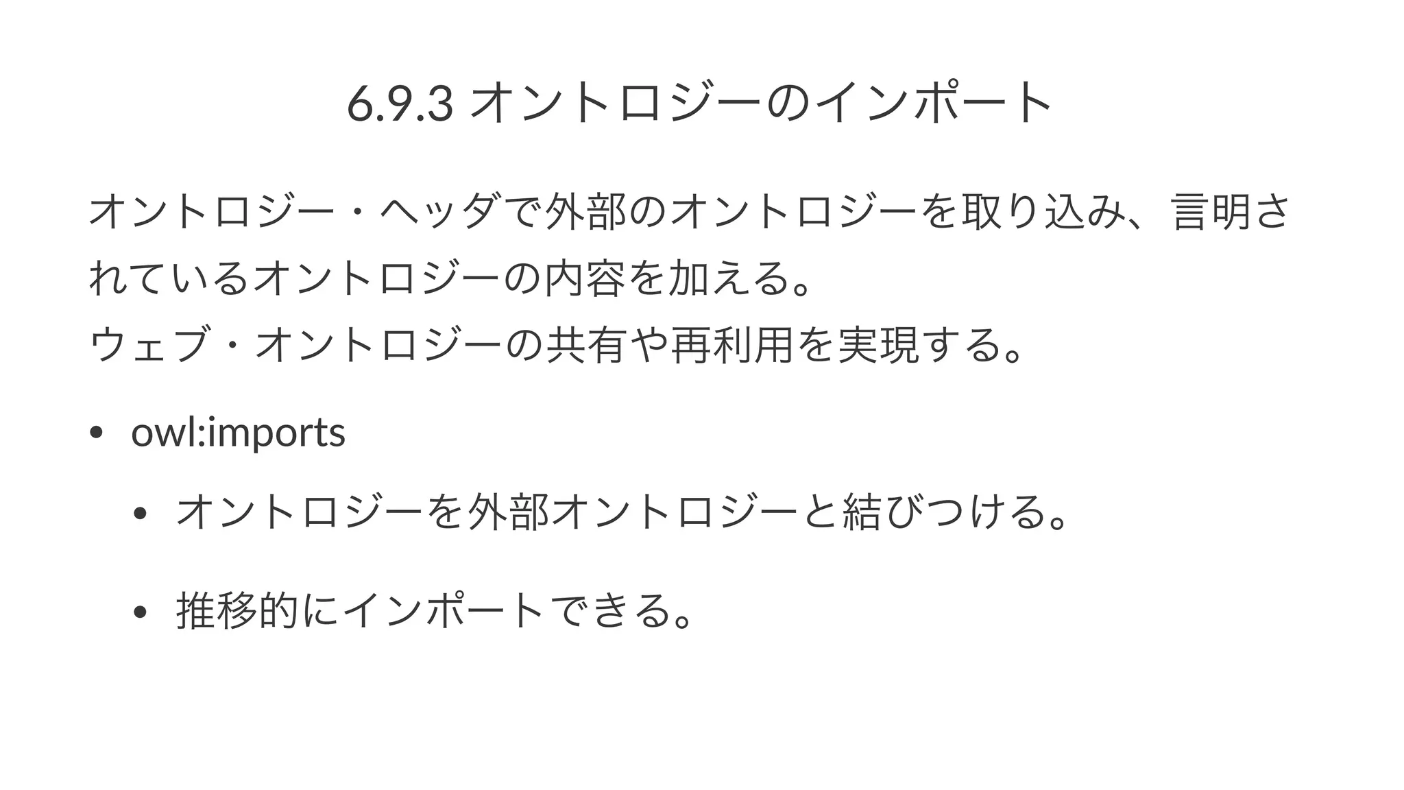 6.9.3%オントロジーのインポート
オントロジー・ヘッダで外部のオントロジーを取り込み、言明さ
れているオントロジーの内容を加える。
ウェブ・オントロジーの共有や再利用を実現する。
• owl:imports
• オントロジーを外部オントロジーと結びつける。
• 推移的にインポートできる。
 
