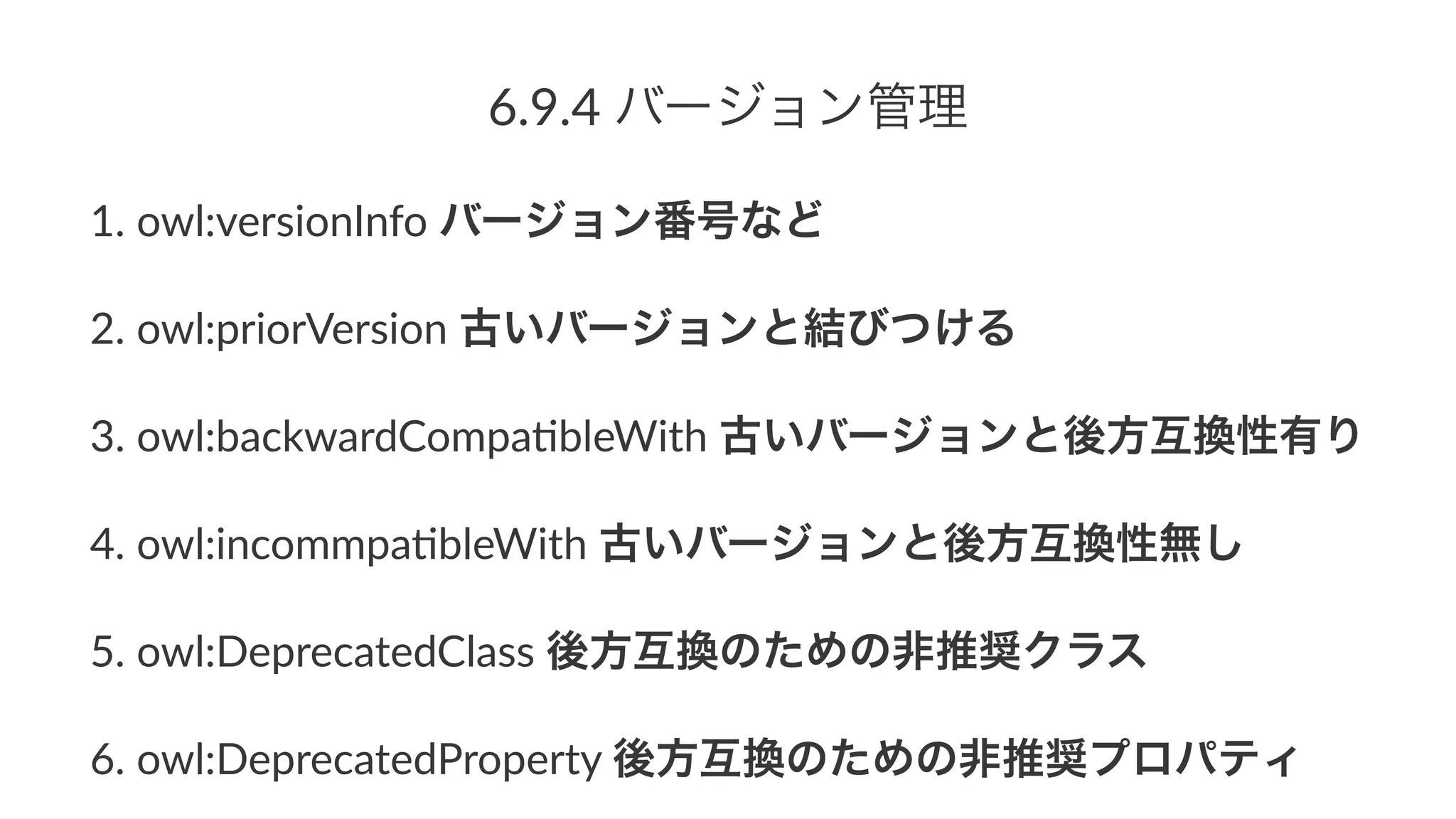 6.9.4%バージョン管理
1. owl:versionInfo/バージョン番号など
2. owl:priorVersion/古いバージョンと結びつける
3. owl:backwardCompa;bleWith/古いバージョンと後方互換性有り
4. owl:incommpa;bleWith/古いバージョンと後方互換性無し
5. owl:DeprecatedClass/後方互換のための非推奨クラス
6. owl:DeprecatedProperty/後方互換のための非推奨プロパティ
 