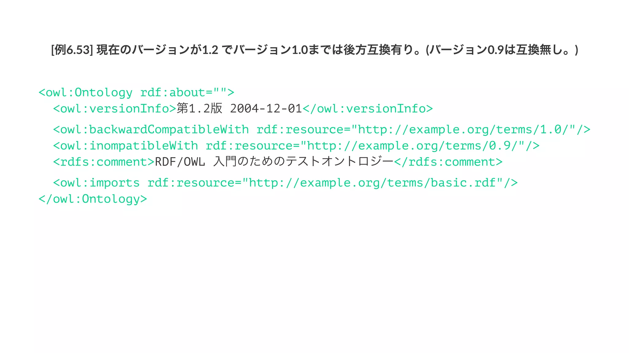[例6.53]'現在のバージョンが1.2'でバージョン1.0までは後方互換有り。(バージョン0.9は互換無し。)
<owl:Ontology rdf:about="">
<owl:versionInfo>第1.2版 2004-12-01</owl:versionInfo>
<owl:backwardCompatibleWith rdf:resource="http://example.org/terms/1.0/"/>
<owl:incompatibleWith rdf:resource="http://example.org/terms/0.9/"/>
<rdfs:comment>RDF/OWL 入門のためのテストオントロジー</rdfs:comment>
<owl:imports rdf:resource="http://example.org/terms/basic.rdf"/>
</owl:Ontology>
 