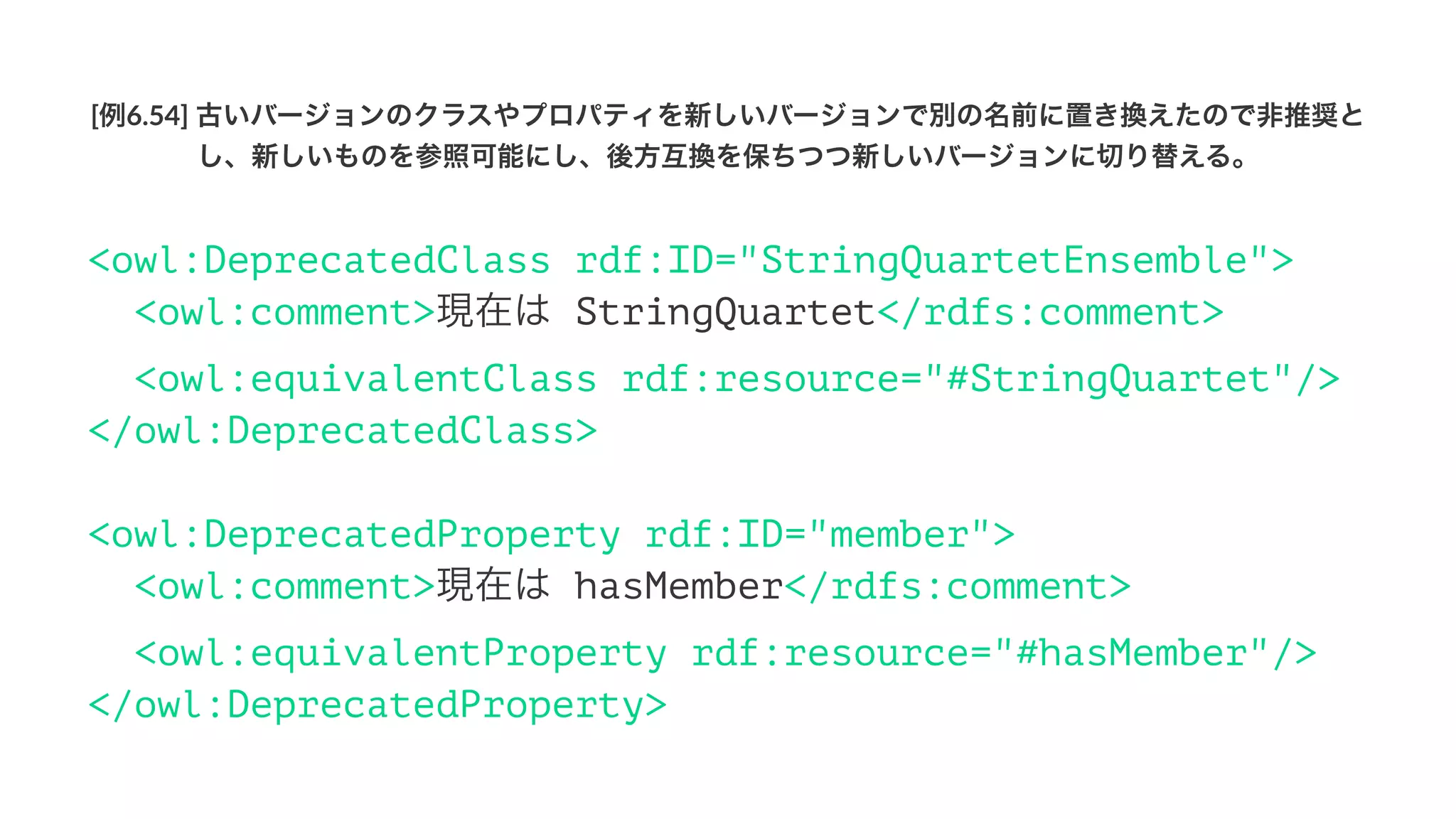 [例6.54]'古いバージョンのクラスやプロパティを新しいバージョンで別の名前に置き換えたので非推奨と
し、新しいものを参照可能にし、後方互換を保ちつつ新しいバージョンに切り替える。
<owl:DeprecatedClass rdf:ID="StringQuartetEnsemble">
<owl:comment>現在は StringQuartet</rdfs:comment>
<owl:equivalentClass rdf:resource="#StringQuartet"/>
</owl:DeprecatedClass>
<owl:DeprecatedProperty rdf:ID="member">
<owl:comment>現在は hasMember</rdfs:comment>
<owl:equivalentProperty rdf:resource="#hasMember"/>
</owl:DeprecatedProperty>
 