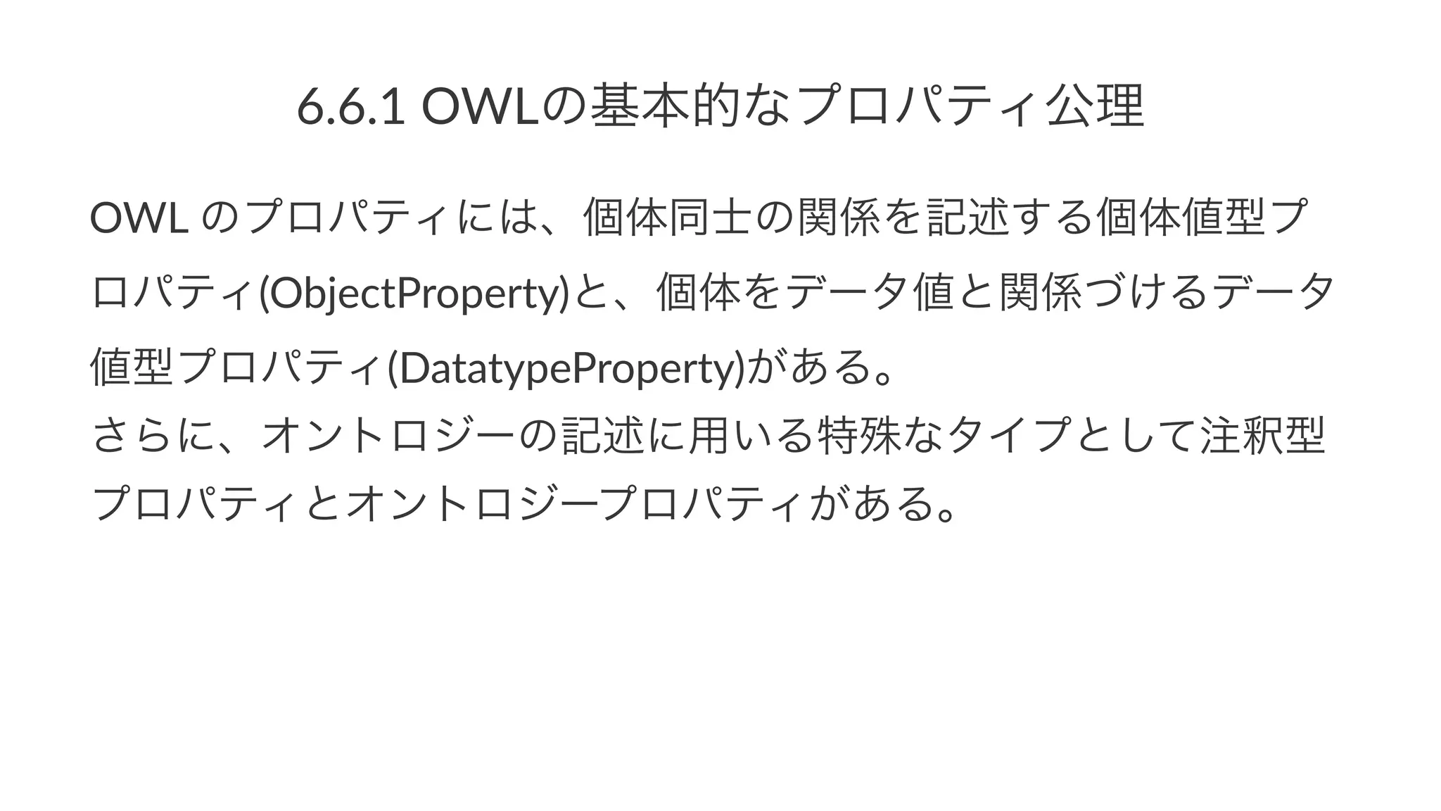 6.6.1$OWLの基本的なプロパティ公理
OWL$のプロパティには、個体同士の関係を記述する個体値型プ
ロパティ(ObjectProperty)と、個体をデータ値と関係づけるデータ
値型プロパティ(DatatypeProperty)がある。
さらに、オントロジーの記述に用いる特殊なタイプとして注釈型
プロパティとオントロジープロパティがある。
 