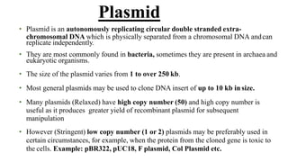 • Plasmid is an autonomously replicating circular double stranded extra-
chromosomal DNA which is physically separated from a chromosomal DNA andcan
replicate independently.
• They are most commonly found in bacteria, sometimes they are present in archaea and
eukaryotic organisms.
• The size of the plasmid varies from 1 to over 250 kb.
• Most general plasmids may be used to clone DNA insert of up to 10 kb in size.
• Many plasmids (Relaxed) have high copy number (50) and high copy number is
useful as it produces greater yield of recombinant plasmid for subsequent
manipulation
• However (Stringent) low copy number (1 or 2) plasmids may be preferably used in
certain circumstances, for example, when the protein from the cloned gene is toxic to
the cells. Example: pBR322, pUC18, F plasmid, Col Plasmid etc.
Plasmid
 