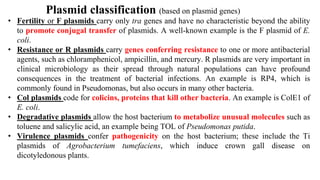 Plasmid classification (based on plasmid genes)
• Fertility or F plasmids carry only tra genes and have no characteristic beyond the ability
to promote conjugal transfer of plasmids. A well-known example is the F plasmid of E.
coli.
• Resistance or R plasmids carry genes conferring resistance to one or more antibacterial
agents, such as chloramphenicol, ampicillin, and mercury. R plasmids are very important in
clinical microbiology as their spread through natural populations can have profound
consequences in the treatment of bacterial infections. An example is RP4, which is
commonly found in Pseudomonas, but also occurs in many other bacteria.
• Col plasmids code for colicins, proteins that kill other bacteria. An example is ColE1 of
E. coli.
• Degradative plasmids allow the host bacterium to metabolize unusual molecules such as
toluene and salicylic acid, an example being TOL of Pseudomonas putida.
• Virulence plasmids confer pathogenicity on the host bacterium; these include the Ti
plasmids of Agrobacterium tumefaciens, which induce crown gall disease on
dicotyledonous plants.
 