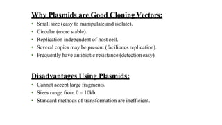 Why Plasmids are Good Cloning Vectors:
• Small size (easy to manipulate and isolate).
• Circular (more stable).
• Replication independent of host cell.
• Several copies may be present (facilitates replication).
• Frequently have antibiotic resistance (detection easy).
Disadvantages Using Plasmids:
• Cannot accept large fragments.
• Sizes range from 0 – 10kb.
• Standard methods of transformation are inefficient.
 