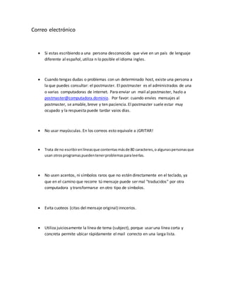 Correo electrónico 
 Si estas escribiendo a una persona desconocida que vive en un país de lenguaje 
diferente al español, utiliza n lo posible el idioma ingles. 
 Cuando tengas dudas o problemas con un determinado host, existe una persona a 
la que puedes consultar: el postmaster. El postmaster es el administrados de una 
o varias computadoras de internet. Para enviar un mail al postmaster, hazlo a 
postmaster@computadora.dominio. Por favor: cuando envíes mensajes al 
postmaster, se amable, breve y ten paciencia. El postmaster suele estar muy 
ocupado y la respuesta puede tardar vaios días. 
 No usar mayúsculas. En los correos esto equivale a ¡GRITAR! 
 Trata de no escribir en líneas que contentas más de 80 caracteres, o algunas personas que 
usan otros programas pueden tener problemas para leerlas. 
 No usen acentos, ni símbolos raros que no estén directamente en el teclado, ya 
que en el camino que recorre tú mensaje puede ser mal "traducidos" por otra 
computadora y transformarse en otro tipo de símbolos. 
 Evita cuoteos (citas del mensaje original) inncerios. 
 Utiliza juiciosamente la línea de tema (subject), porque usar una línea corta y 
concreta permite ubicar rápidamente el mail correcto en una larga lista. 
 