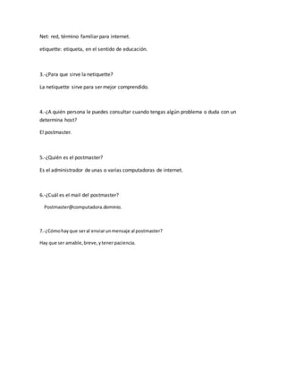 Net: red, término familiar para internet. 
etiquette: etiqueta, en el sentido de educación. 
3.-¿Para que sirve la netiquette? 
La netiquette sirve para ser mejor comprendido. 
4.-¿A quién persona le puedes consultar cuando tengas algún problema o duda con un 
determina host? 
El postmaster. 
5.-¿Quién es el postmaster? 
Es el administrador de unas o varias computadoras de internet. 
6.-¿Cuál es el mail del postmaster? 
Postmaster@computadora.dominio. 
7.-¿Cómo hay que ser al enviar un mensaje al postmaster? 
Hay que ser amable, breve, y tener paciencia. 
