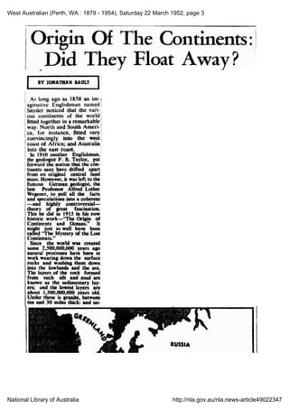 West Australian (Perth, WA : 1879 - 1954), Saturday 22 March 1952, page 3
National Library of Australia http://nla.gov.au/nla.news-article49022347
Origin Of The Continents:
Did &nbsp; &nbsp; &nbsp;
IABY JONATIAN SAULT
As long ago as 1858 an im
aginative Englishman named
Edguin Ponce
noticed that the vari
ous continents of the world
fitted together in a remarkable
way. North and South Ameri
ca, for instance, fitted very]
convincingly into the west
coast of Africa; and.Australia
into the east coast.
In 1910 another Englishman,
the geologist F. B. Taylor,, put
forward the notion that the
.on
tinents
may lave drifted apart
from an original: central land
mass; However; it
was left to the
famnous Germpn geologist, the
late Professor Alfred Lother
Wegener, to pull all the facts
and speculations into a coherent
--and highly controversial
theory of great fascination.
This he did in 1915 in his now
historic work-"The Origin of
Continents and
Oceans."
It
might just. as.-well have been
called 'The Mystery of the Lost
Continents."
Since the world. was created
some 2,500,000,000 years ago
natural processes have been at
work wearing down the surface
rocks and
washing them down
into the lowlands and the sea.
The layers of the rock formed
from such silt and mud are
known as the sedimentary lay
ers;. and the lowest layers are
about 1,500,000,000 years old.
Under these is
granite, between
ten and 30 miles thick; and an
 