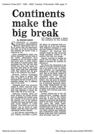 Canberra Times (ACT : 1926 - 1995), Tuesday 14 November 1995, page 13
National Library of Australia http://nla.gov.au/nla.news-article130570301
Continents
make the
break
By GRAHAM BAKER
Scientists at Columbia
University's Lamont-Doherty
Earth Observatory have re-
ported that the Indo-Austra-
lian Plate, one of the 12 rigid plates
that comprise the Earth's crust, is
breaking in two.
Since cartographers began pro-
ducing reasonably accurate maps of
the world, geographers have
remarked at how the edges of some
continents seem to match others,
like pieces of a jig-saw puzzle. They
concluded that the Old and New
Worlds had, once, been joined but
had been torn apart by the Great
Flood. Apart from that cataclysmic
event, they believed that the posi-
tions of the continent were fixed.
However, evidence challenging
this view began to mount. The
study of fossils revealed that plant
and animal life had evolved in a re-
markably similar way in different
parts of the world.
Geologists found that mountain
ranges in widely separated coun-
tries contained rock strata of the
same type, deposited in exactly the
same order and of the same age.
Antarctica, Australia, Africa and
South America all exhibit grooves
worn by glaciers 270 million years
ago. Analysis of the grooves and of
the deposits left by the glaciers
indicates that those continents were
once joined together in colder
latitudes. Coral reefs, coal and salt
deposits can be found in polar
regions, proof that these lands once
experienced warmer climates.
In 1915 German meteorologist Al-
fred Wegener developed a theory
fred Wegener developed a theory
that accounted for this evidence.
His theory of continental drift pro-
posed that ail of the land surfaces
were originally combined in a sin-
gle large continent, which he called
"Pangaea". He theorised that
Pangaea broke up into continents
which gradually drifted to the
positions that they now occupy.
Wegener continued to develop his
theory until his death in 1930, but
failed to convince the scientific es-
tablishment.
The theory was resurrected in the
1950s by scientists studying magnet-
ism in the earth's crust. As molten
rock solidifies, the ferromagnetic
minerals in it align with the mag-
netic field of the Earth. Studies of
this magnetism showed that the
continents were in different
positions at various stages in their
history. One last piece of evidence
for continental drift was the discov-
ery of extensive mid-ocean moun-
tain ranges. Magnetometer surveys
either side of these ranges led
scientists to conclude that the crust-
al plates were moving away from
each other.
Current wisdom has it that the
mega-continent, Pangaea, started
breaking up around 200 million
years ago.
It split into two pieces,
Laurasia to the north and Gondwan-
aland to the south. Around 160 mil-
lion years ago, these super-
continents also started to break up.
Gondwanaland spawned the pres-
ent-day continents of Australia, Af-
rica, South America and Antarctica
and a subcontinent, India. Australia
finally broke away from Antarctica
about 80 million
 
