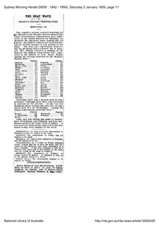 Sydney Morning Herald (NSW : 1842 - 1954), Saturday 2 January 1909, page 11
National Library of Australia http://nla.gov.au/nla.news-article15002430
THE HEAT WAVE.
-A
SEASON'S RECORD TEMPERATURE.
MENINDIE, 118.
The complete returns received yesterday by
the officials of the Weather Bureau show that
many extraordinary temperatures were
registered
in the inland districts on Thursday. At
Menindie the maximum shade reading was 118
agrees the highest temperature recorded during
the present summer in any portion of the
State. The heat just experienced, however,
was by no means unprecedented, for in January,
1877, Bourke reported a reading of 127
degrees-the highest temperature ever
registered
in the history of New South Wales.
Among the records furnished to the Weather
Bureau were:
Degrees. Degrees.
Menindie 113 Singleton .
11.1
Brewarrina . II" Collarendabri .
109
Mount Hope .
till Pilliga . 10D
Walgett .
11' Coonamble . 10D
Mogil .
Iii narrandera . 100
terms Plains .- fir Gunnedah .,.-. 109
Itouike .
116 Marsdens . 104!
VikannW . 115 Quirindi .
101
Moree . 1H Cowra .
108
White Cliffs .
11.1
Casino 103
Mungindi . 11.1 Picton 108
Narrabri lia Wentworth 107
Wellington .
11?.
Hay .
107
Cobar .
Ill Forbes .
10s
Broken Hill ..-. Ill
"Molong 109
Quambone . Ill Grenfell .
100
Ciidgcllico .
Ill Barmedman . 105
Dubbo . Ill Maitland'. 108
'
Scone .
Ill , Tamworth .
10.1
Bingara .
HO , Morangarell .
105
Grafton .
110 Cassilis . 105
Kempsey .
11')
Yesterday there was a general drop in
temperatures,
although great heat still
prevailed
in portions of the interior. In the city the
maximum shade reading was only 76.9, as compared
with 90.1 on Wednesday. Among the
inland registrations yesterday were
Degrees. Degrees.
Walgett .
110 Wentworth . 102
Coonabarabran ....
104 Wilcannia . 08
Dubbo .
102
Light rain was falling last night at Barrenjoey,
Wollongong, and Ulladulla, and hazy conditions
ruled on the coast north of Sydney. A
few scattered showers are expected on the sea-
board to-day, with thunder in the north.
HOWRAV1LI.1'.-In some places the thermometer on
Thursday reached 110 degrees in the shade.
GRAFTON.-The temperature on Friday was
degrees in the shade.
MANILLA. 107 degrees were registered on Thursday,
and 100 degrees on Friday.
WOLLONGONG At 2 o'clock on Friday afternoon
steady, shaking rain set in from the south, and continued
all the afternoon, with every appearance of a
heavy downfall. If the rain continues it will be a
valuable new year's gift to the farmers on the coast,
who are almost on the verge of ruination.
HltlSBANH.-Tlio temperature at Brisbane
Friday. reached 90 degrees. At Warwick it went
up
to 107 degrees, which is a record.
"
PERTH (W.A.) The thermometer dropped to 82
degrees on Friday.
Money advanced upon all securities. N.S.W.
Mont de Plete D. and I. Co., Ltd., 74 Castle
reagh-st, 74, Sydney, and 17 Hunter-street,
Newcastle. Eustace Bennett, G. Mgr,-Advt.
 