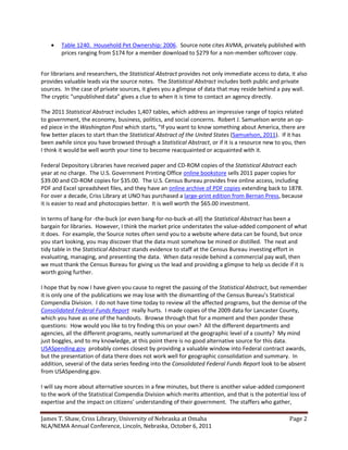 Table 1240. Household Pet Ownership: 2006. Source note cites AVMA, privately published with
        prices ranging from $174 for a member download to $279 for a non-member softcover copy.


For librarians and researchers, the Statistical Abstract provides not only immediate access to data, it also
provides valuable leads via the source notes. The Statistical Abstract includes both public and private
sources. In the case of private sources, it gives you a glimpse of data that may reside behind a pay wall.
The cryptic “unpublished data” gives a clue to when it is time to contact an agency directly.

The 2011 Statistical Abstract includes 1,407 tables, which address an impressive range of topics related
to government, the economy, business, politics, and social concerns. Robert J. Samuelson wrote an op-
ed piece in the Washington Post which starts, “If you want to know something about America, there are
few better places to start than the Statistical Abstract of the United States (Samuelson, 2011). If it has
been awhile since you have browsed through a Statistical Abstract, or if it is a resource new to you, then
I think it would be well worth your time to become reacquainted or acquainted with it.

Federal Depository Libraries have received paper and CD-ROM copies of the Statistical Abstract each
year at no charge. The U.S. Government Printing Office online bookstore sells 2011 paper copies for
$39.00 and CD-ROM copies for $35.00. The U.S. Census Bureau provides free online access, including
PDF and Excel spreadsheet files, and they have an online archive of PDF copies extending back to 1878.
For over a decade, Criss Library at UNO has purchased a large-print edition from Bernan Press, because
it is easier to read and photocopies better. It is well worth the $65.00 investment.

In terms of bang-for -the-buck (or even bang-for-no-buck-at-all) the Statistical Abstract has been a
bargain for libraries. However, I think the market price understates the value-added component of what
it does. For example, the Source notes often send you to a website where data can be found, but once
you start looking, you may discover that the data must somehow be mined or distilled. The neat and
tidy table in the Statistical Abstract stands evidence to staff at the Census Bureau investing effort in
evaluating, managing, and presenting the data. When data reside behind a commercial pay wall, then
we must thank the Census Bureau for giving us the lead and providing a glimpse to help us decide if it is
worth going further.

I hope that by now I have given you cause to regret the passing of the Statistical Abstract, but remember
it is only one of the publications we may lose with the dismantling of the Census Bureau’s Statistical
Compendia Division. I do not have time today to review all the affected programs, but the demise of the
Consolidated Federal Funds Report really hurts. I made copies of the 2009 data for Lancaster County,
which you have as one of the handouts. Browse through that for a moment and then ponder these
questions: How would you like to try finding this on your own? All the different departments and
agencies, all the different programs, neatly summarized at the geographic level of a county? My mind
just boggles, and to my knowledge, at this point there is no good alternative source for this data.
USASpending.gov probably comes closest by providing a valuable window into Federal contract awards,
but the presentation of data there does not work well for geographic consolidation and summary. In
addition, several of the data series feeding into the Consolidated Federal Funds Report look to be absent
from USASpending.gov.

I will say more about alternative sources in a few minutes, but there is another value-added component
to the work of the Statistical Compendia Division which merits attention, and that is the potential loss of
expertise and the impact on citizens’ understanding of their government. The staffers who gather,

James T. Shaw, Criss Library, University of Nebraska at Omaha                                       Page 2
NLA/NEMA Annual Conference, Lincoln, Nebraska, October 6, 2011
 
