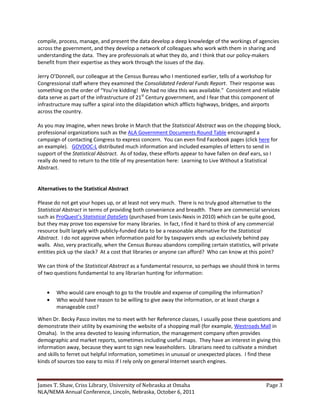 compile, process, manage, and present the data develop a deep knowledge of the workings of agencies
across the government, and they develop a network of colleagues who work with them in sharing and
understanding the data. They are professionals at what they do, and I think that our policy-makers
benefit from their expertise as they work through the issues of the day.

Jerry O’Donnell, our colleague at the Census Bureau who I mentioned earlier, tells of a workshop for
Congressional staff where they examined the Consolidated Federal Funds Report. Their response was
something on the order of “You’re kidding! We had no idea this was available.” Consistent and reliable
data serve as part of the infrastructure of 21st Century government, and I fear that this component of
infrastructure may suffer a spiral into the dilapidation which afflicts highways, bridges, and airports
across the country.

As you may imagine, when news broke in March that the Statistical Abstract was on the chopping block,
professional organizations such as the ALA Government Documents Round Table encouraged a
campaign of contacting Congress to express concern. You can even find Facebook pages (click here for
an example). GOVDOC-L distributed much information and included examples of letters to send in
support of the Statistical Abstract. As of today, these efforts appear to have fallen on deaf ears, so I
really do need to return to the title of my presentation here: Learning to Live Without a Statistical
Abstract.


Alternatives to the Statistical Abstract

Please do not get your hopes up, or at least not very much. There is no truly good alternative to the
Statistical Abstract in terms of providing both convenience and breadth. There are commercial services
such as ProQuest’s Statistical DataSets (purchased from Lexis-Nexis in 2010) which can be quite good,
but they may prove too expensive for many libraries. In fact, I find it hard to think of any commercial
resource built largely with publicly-funded data to be a reasonable alternative for the Statistical
Abstract. I do not approve when information paid for by taxpayers ends up exclusively behind pay
walls. Also, very practically, when the Census Bureau abandons compiling certain statistics, will private
entities pick up the slack? At a cost that libraries or anyone can afford? Who can know at this point?

We can think of the Statistical Abstract as a fundamental resource, so perhaps we should think in terms
of two questions fundamental to any librarian hunting for information:


        Who would care enough to go to the trouble and expense of compiling the information?
        Who would have reason to be willing to give away the information, or at least charge a
        manageable cost?

When Dr. Becky Pasco invites me to meet with her Reference classes, I usually pose these questions and
demonstrate their utility by examining the website of a shopping mall (for example, Westroads Mall in
Omaha). In the area devoted to leasing information, the management company often provides
demographic and market reports, sometimes including useful maps. They have an interest in giving this
information away, because they want to sign new leaseholders. Librarians need to cultivate a mindset
and skills to ferret out helpful information, sometimes in unusual or unexpected places. I find these
kinds of sources too easy to miss if I rely only on general Internet search engines.



James T. Shaw, Criss Library, University of Nebraska at Omaha                                      Page 3
NLA/NEMA Annual Conference, Lincoln, Nebraska, October 6, 2011
 