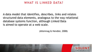 WHAT IS LINKED DATA?
A data model that identifies, describes, links and relates
structured data elements, analogous to the way relational
database systems function, although Linked Data
is aimed to operate at a web scale.
(Allemnag & Hendler, 2008)
 