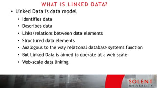 WHAT IS LINKED DATA?
• Linked Data is data model
• Identifies data
• Describes data
• Links/relations between data elements
• Structured data elements
• Analogous to the way relational database systems function
• But Linked Data is aimed to operate at a web scale
• Web-scale data linking
 