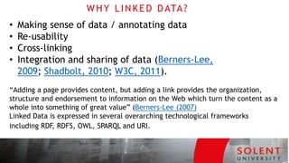 WHY LINKED DATA?
• Making sense of data / annotating data
• Re‐usability
• Cross‐linking
• Integration and sharing of data (Berners‐Lee,
2009; Shadbolt, 2010; W3C, 2011).
“Adding a page provides content, but adding a link provides the organization,
structure and endorsement to information on the Web which turn the content as a
whole into something of great value” (Berners‐Lee (2007)
Linked Data is expressed in several overarching technological frameworks
including RDF, RDFS, OWL, SPARQL and URI.
 