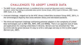 CHALLENGES TO ADOPT LINKED DATA
T E C H N O L O G I E S
• The MARC format, although dominant, is considered to be a record and document-centric metadata
structure, rather than being an actionable data-centric format (Coyle, 2010; Coyle & Hillmann, 2007; Styles,
2009; Styles, et al., 2008).
• A second challenge, singled out by the W3C Library Linked Data Incubator Group (W3C, 2011), is
the terminological disparity that exists between library and web-based standards.
• The third and important challenge confronting potential adopters is the complexity of Linked
Data technologies such as RDF/XML, RDFS, OWL and SPARQL. There is an apparent lack of tools
and applications for creating Linked Data in libraries. Berners-Lee has remarked that “the
[current] web has grown because it's easy to write a web page and easy to link to other pages”
(Berners-Lee, 2007).
 