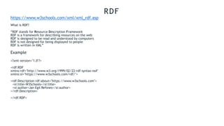 RDF
https://www.w3schools.com/xml/xml_rdf.asp
What is RDF?
“RDF stands for Resource Description Framework
RDF is a framework for describing resources on the web
RDF is designed to be read and understood by computers
RDF is not designed for being displayed to people
RDF is written in XML”
Example
<?xml version="1.0"?>
<rdf:RDF
xmlns:rdf="http://www.w3.org/1999/02/22-rdf-syntax-ns#"
xmlns:si="https://www.w3schools.com/rdf/">
<rdf:Description rdf:about="https://www.w3schools.com">
<si:title>W3Schools</si:title>
<si:author>Jan Egil Refsnes</si:author>
</rdf:Description>
</rdf:RDF>
 