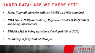• Most, if not all, libraries still use MARC, a 1960s standard
• RDA (since 2010) and Library Reference Model (LRM) (2017)
are being implemented
• BIBFRAME is being tested and developed (since 2012)
• No library is fully Linked Data yet
LINKED DATA: ARE WE THERE YET?
 
