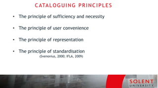 CATALOGUING PRINCIPLES
• The principle of sufficiency and necessity
• The principle of user convenience
• The principle of representation
• The principle of standardisation
(Svenonius, 2000; IFLA, 2009)
 